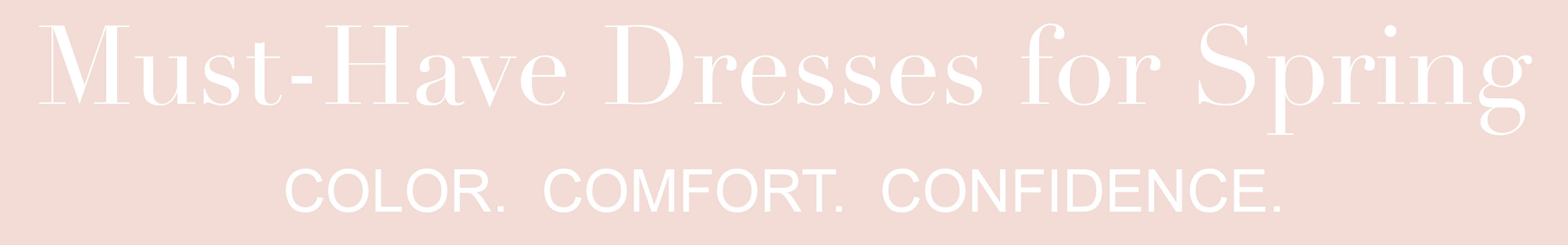 Must-Have Dresses for Spring. COLOR. COMFORT. CONFIDENCE.