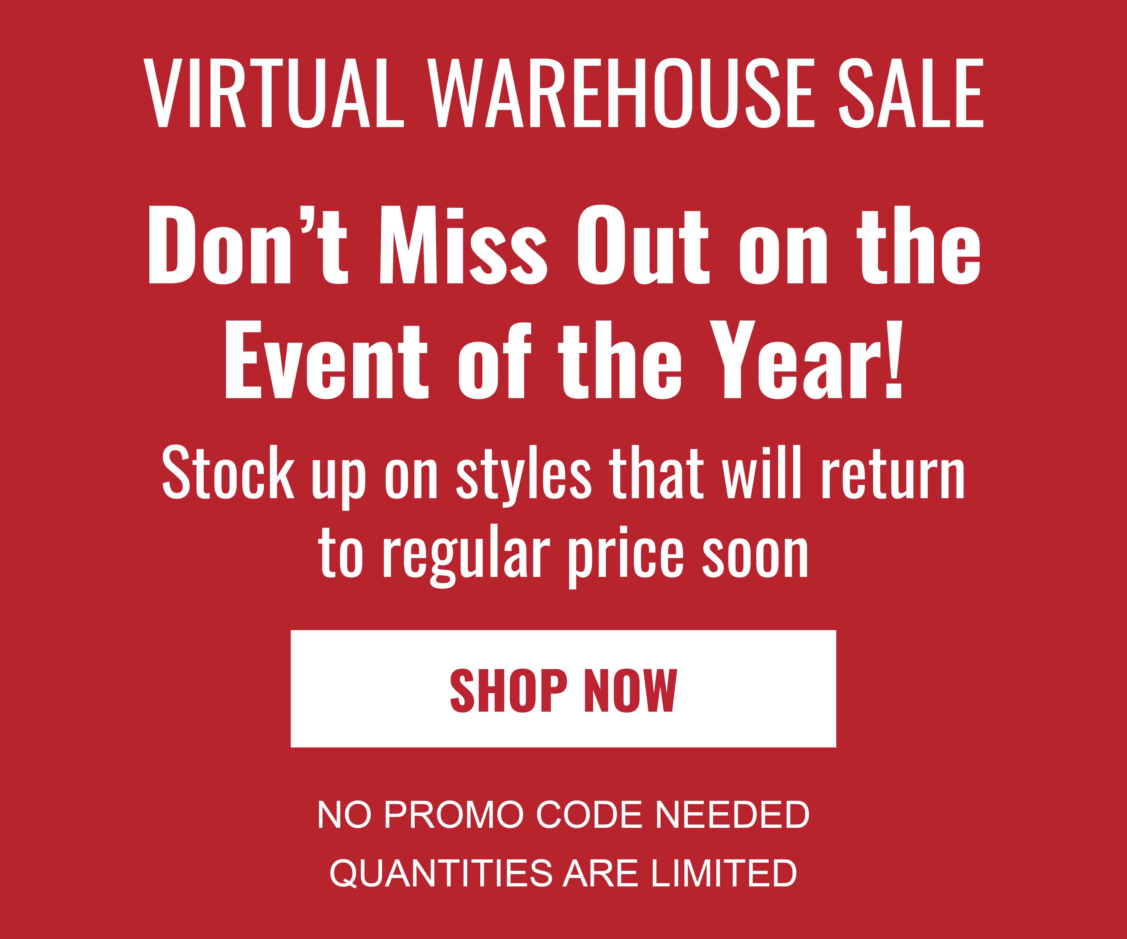 VIRTUAL WAREHOUSE SALE Don't miss out on the event of the year! STOCK UP ON STYLES THAT WILL RETURN TO REGULAR PRICE SOON SHOP NOW NO PROMO CODE NEEDED QUANTITIES ARE LIMITED