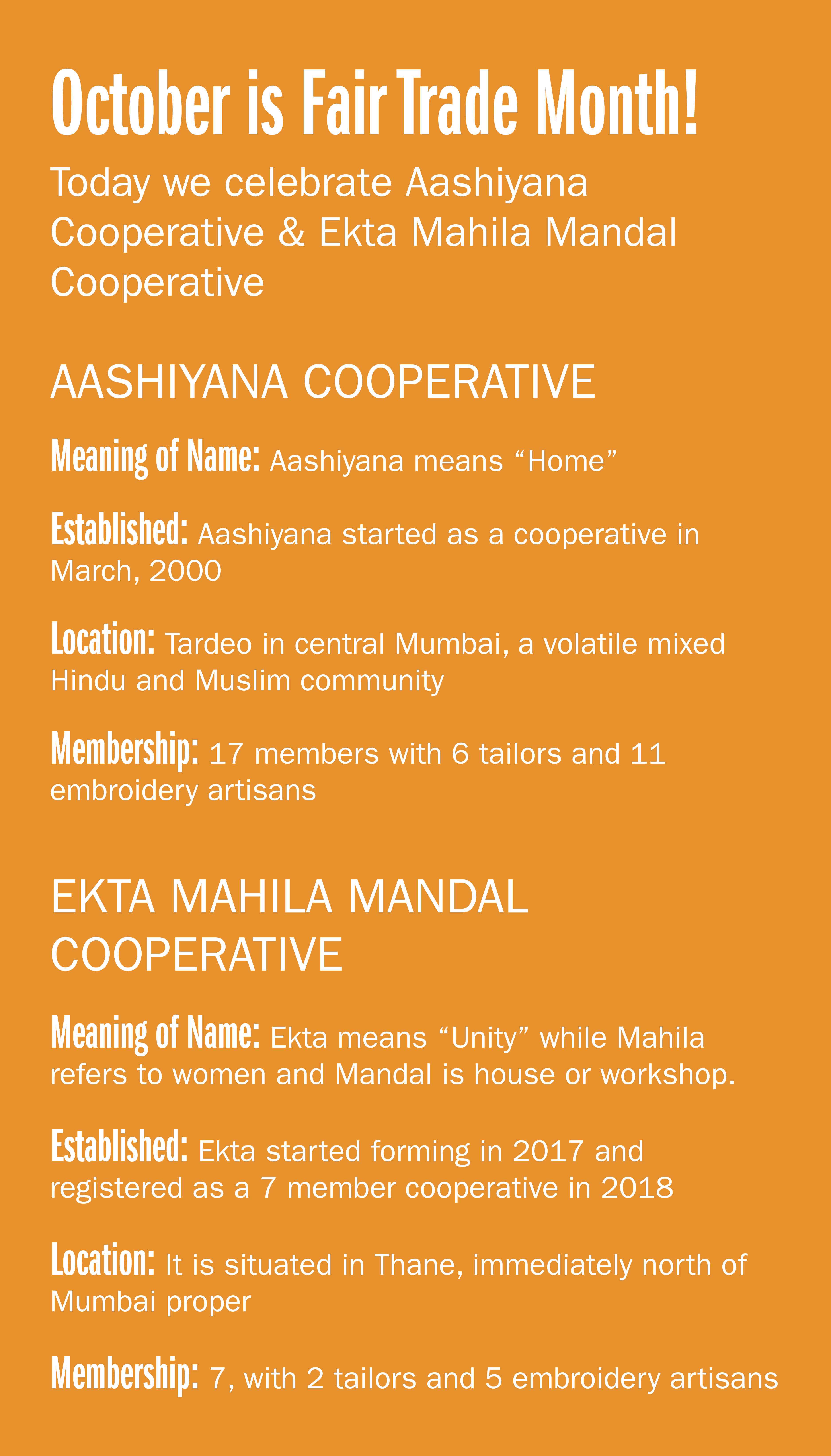 October is Fair Trade Month! Today we celebrate Aashiyana Cooperative & Ekta Mahila Mandal Cooperative AASHIYANA COOPERATIVE Meaning of name: Aashiyana means "Home" Established: Aashiyana started as a cooperative in March, 2000
Location: Tardeo in central Mumbai, a volatile mixed Hindu and Muslim community Membership: 17 members with 6 tailors and 11 embroidery artisans EKTA MAHILA MANDAL COOPERATIVE Meaning of name: Ekta means "Unity" while Mahila refers to women and Mandal is house or workshop. Established: Ekta started forming in 2017 and registered as a 7 member cooperative in 2018 Location: It is situated in Thane, immediately north of Mumbai proper Membership: 7, with 2 tailors and 5 embroidery
artisans
