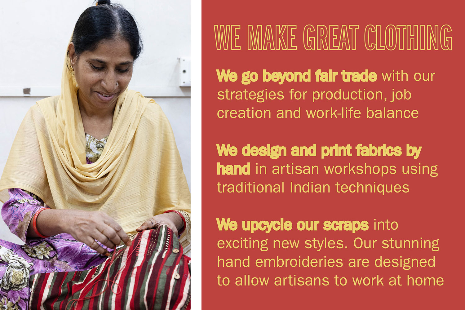 WE MAKE GREAT CLOTHING We go beyond fair trade with our strategies for production, job creation and work-life balance We design and print fabrics by hand in artisan workshops using traditional Indian techniques We upcycle our scraps into exciting new styles. Our
stunning hand embroideries are designed to allow artisans to work at home