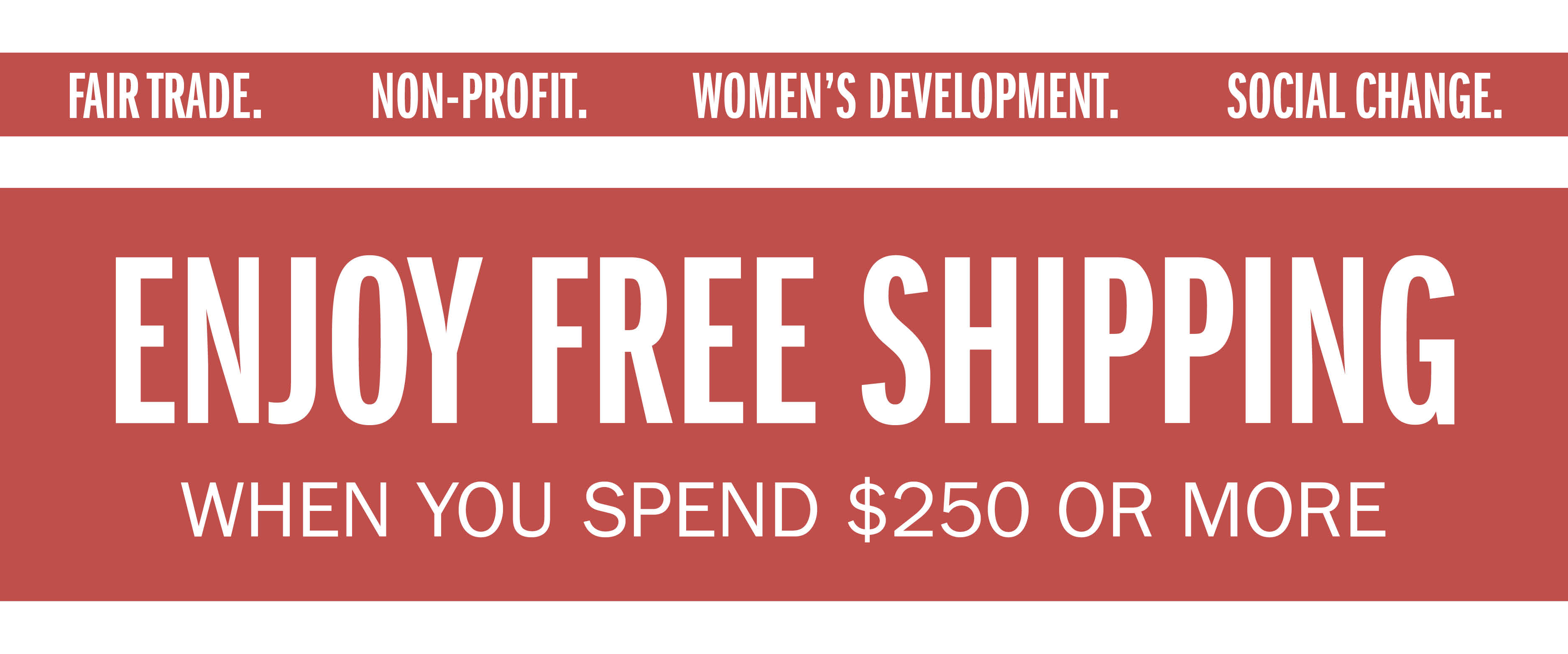 FAIR TRADE. NON-PROFIT. WOMEN'S DEVELOPMENT. SOCIAL CHANGE. ENJOY FREE SHIPPING WHEN YOU SPEND $250 OR MORE