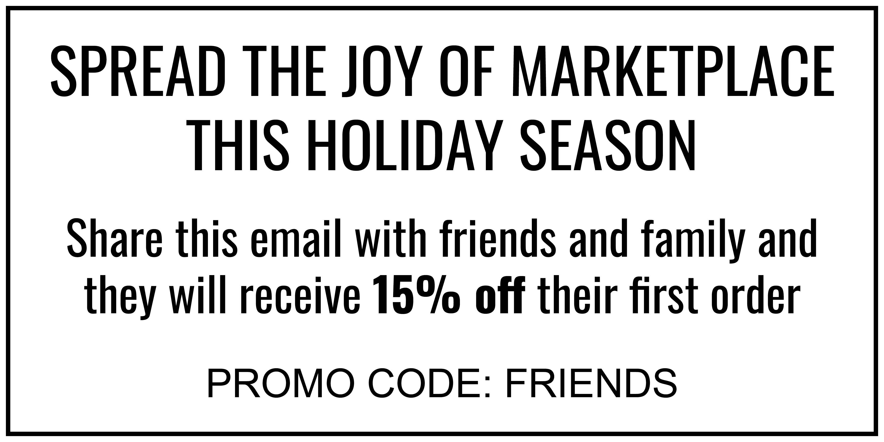 SPREAD THE JOY OF MARKETPLACE THIS HOLIDAY SEASON Share this email with friends and family and they will receive 15% off their first order PROMO CODE: FRIENDS