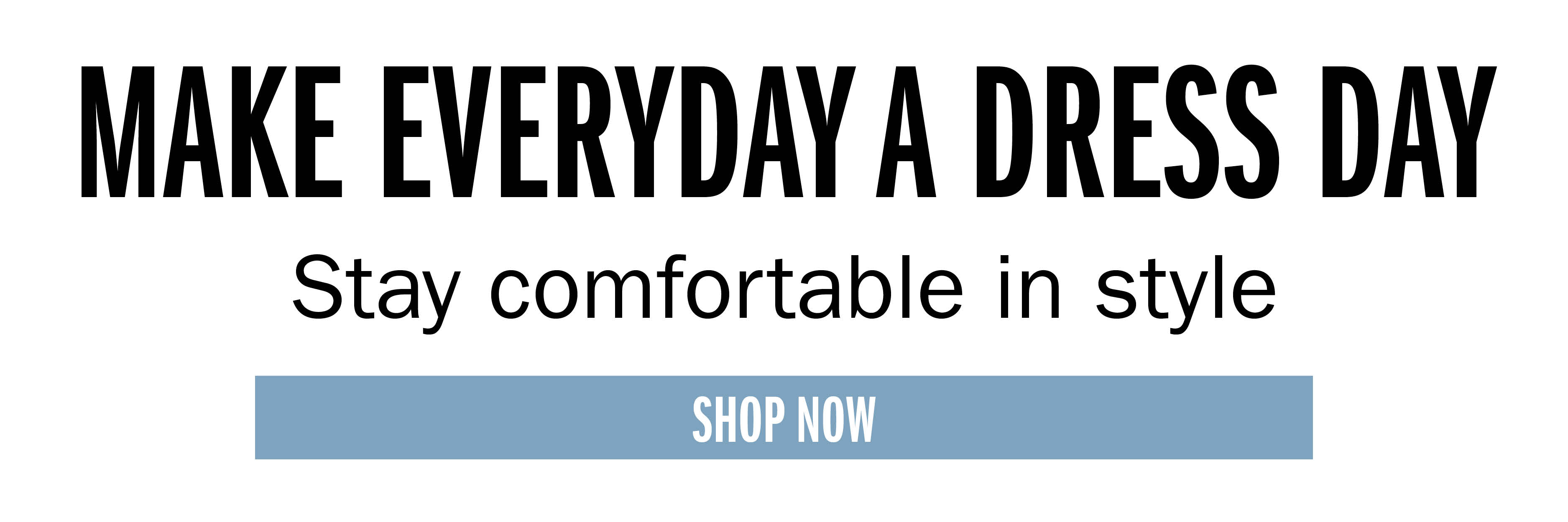 MAKE EVERYDAY A DRESS DAY Stay comfortable in style SHOP NOW