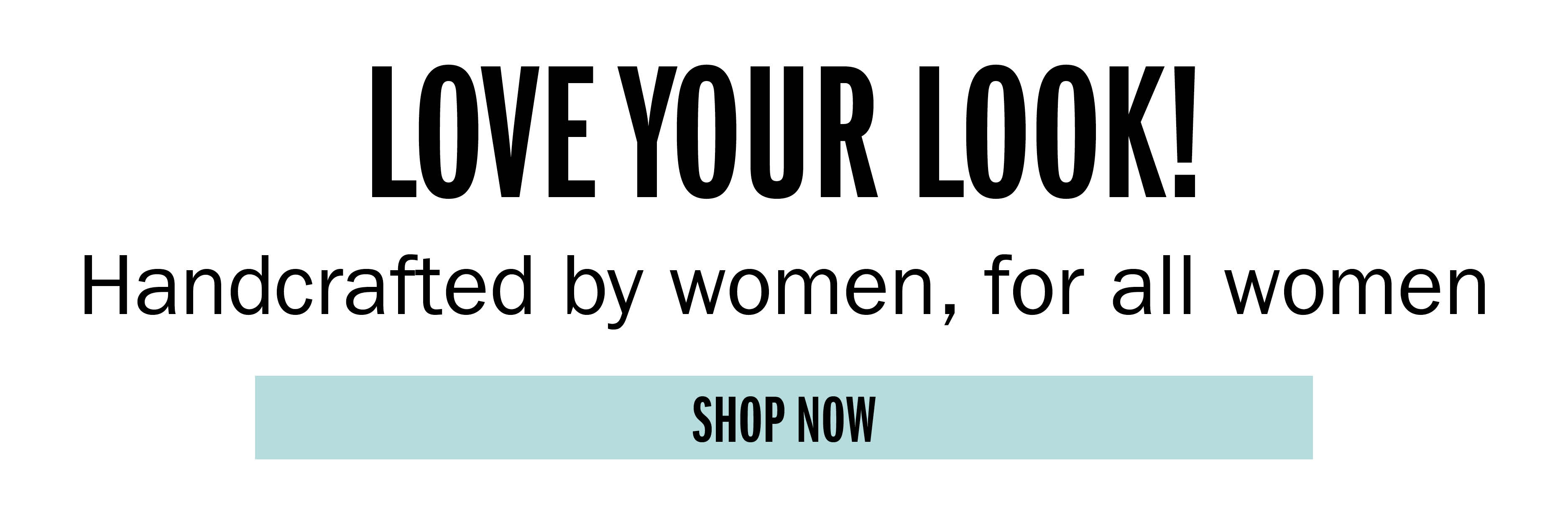 LOVE YOUR LOOK Handcrafted by women, for all women SHOP NOW