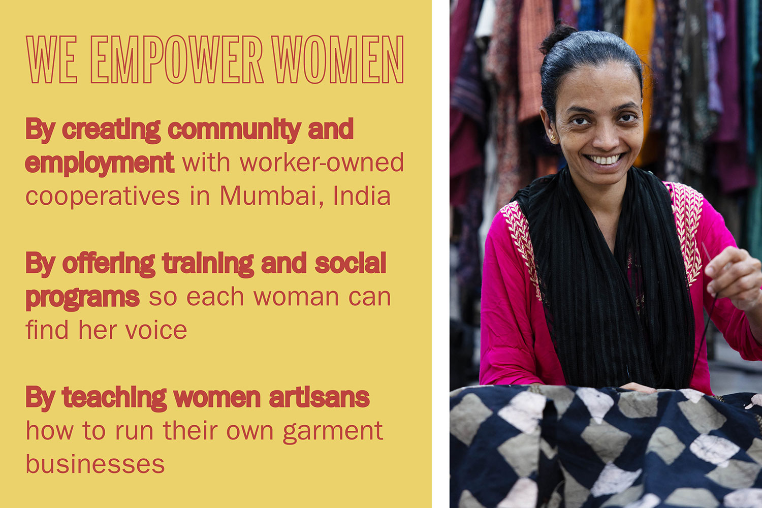 WE EMPOWER WOMEN By creating community and employment with worker-owned cooperatives in Mumbai, India By offering training and social programs so each woman can find her voice By teaching women artisans how to run their own garment businesses