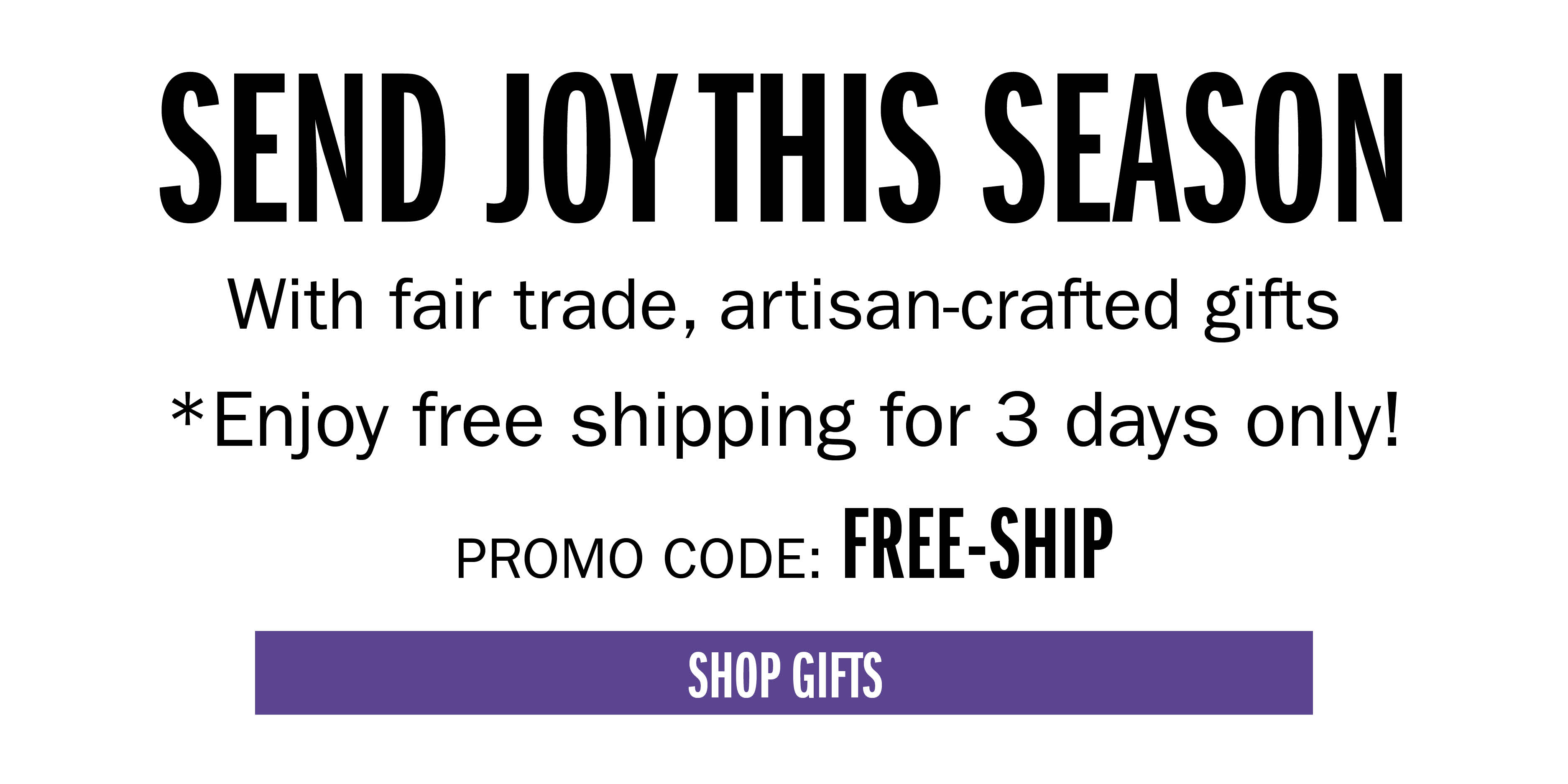 SEND JOY THIS SEASON With fair trade, artisan-crafted gifts Enjoy free shipping for 3 days only! PROMO CODE: FREESHIP SHOP GIFTS