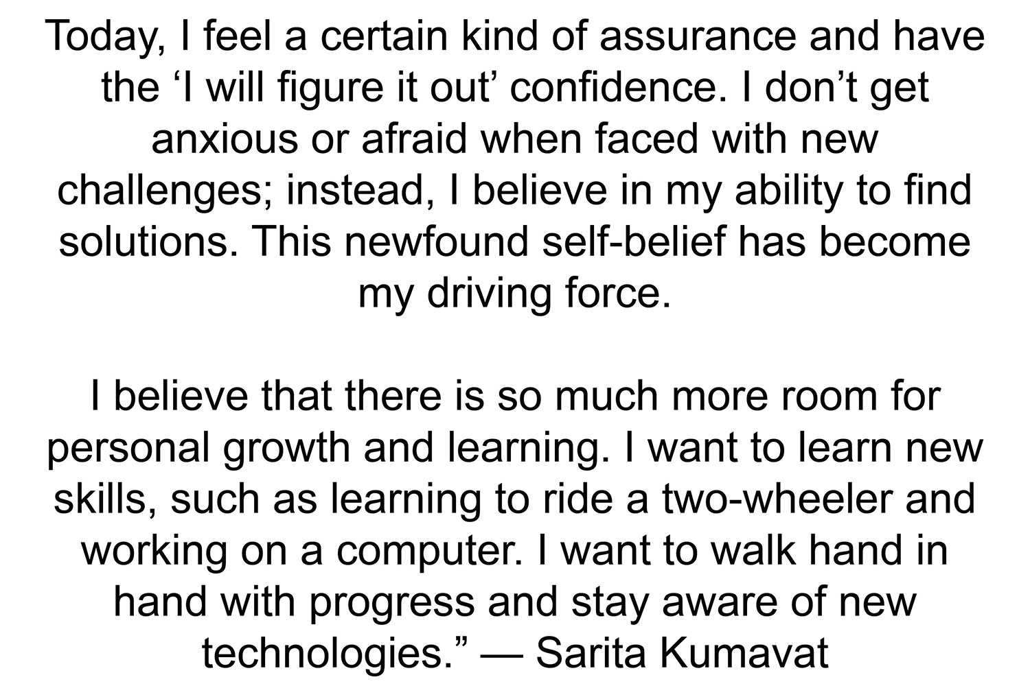 Today, I feel a certain kind of assurance and have the ‘I will figure it out’ confidence. I don’t get anxious or afraid when faced with new challenges; instead, I believe in my ability to find solutions. This newfound self-belief has become my driving force. I
believe that there is so much more room for personal growth and learning. I want to learn new skills, such as learning to ride a two-wheeler and working on a computer. I want to walk hand in hand with progress and stay aware of new technologies.”