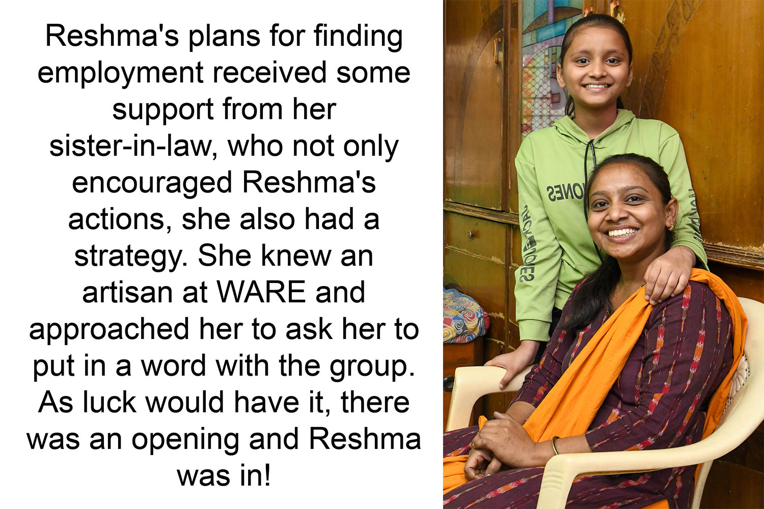 Reshma's plans for finding employment received some support from her sister-in-law, who not only encouraged Reshma's actions, she also had a strategy. She knew an artisan at WARE and approached her to ask her to put in a word with the group. As luck would have
it, there was an opening and Reshma was in!