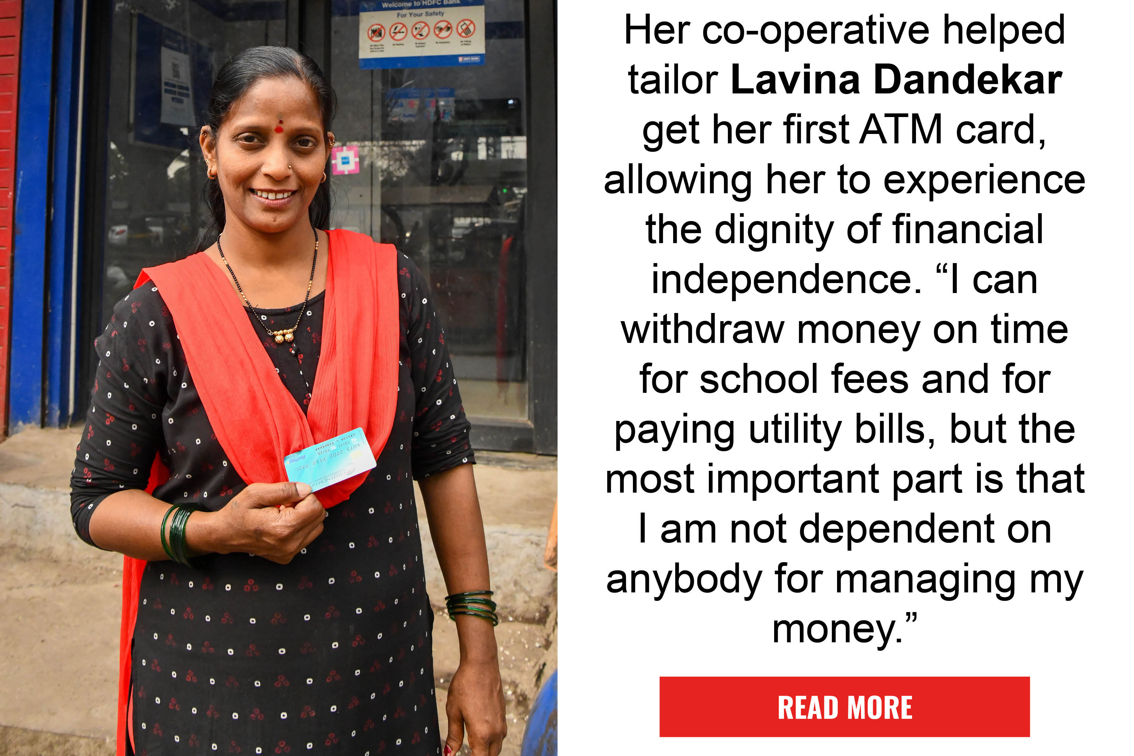 Her co-operative helped tailor Lavina Dandekar get her first ATM card, allowing her to experience the dignity of financial independence. "I can withdraw money on time for school fees and for paying utility bills, but the most important part is
that I am not dependent on anybody for managing my money." READ MORE