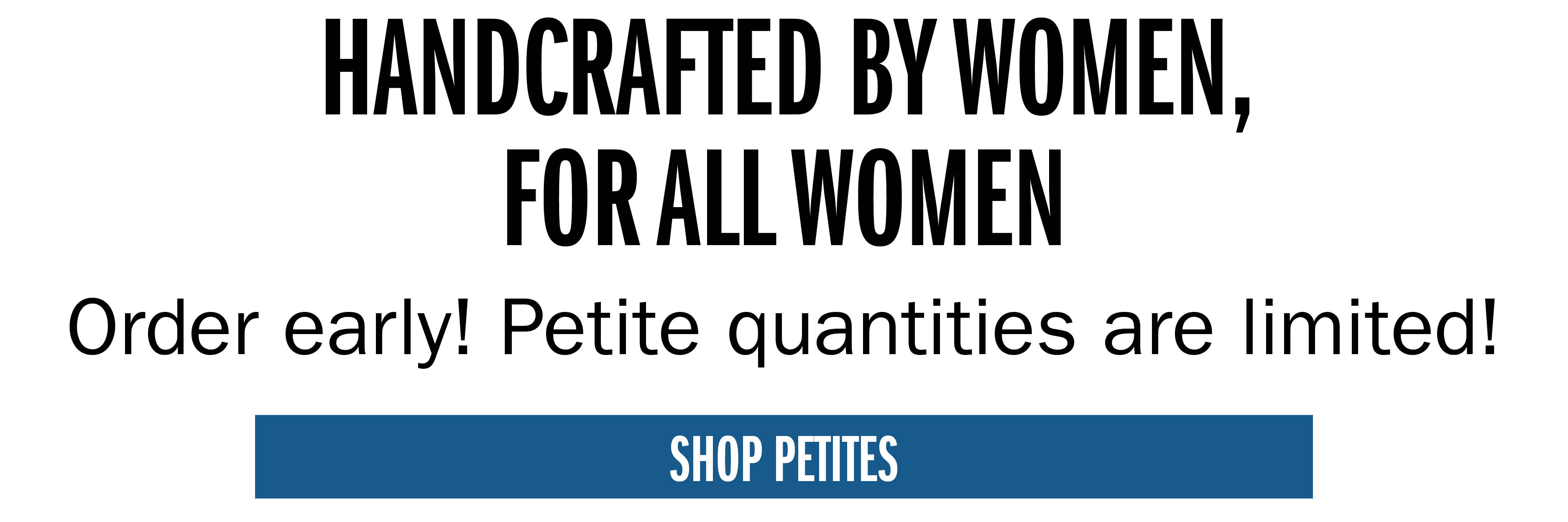 HANDCRAFTED BY WOMEN, FOR ALL WOMEN Order early! Petitie quantities are limited!