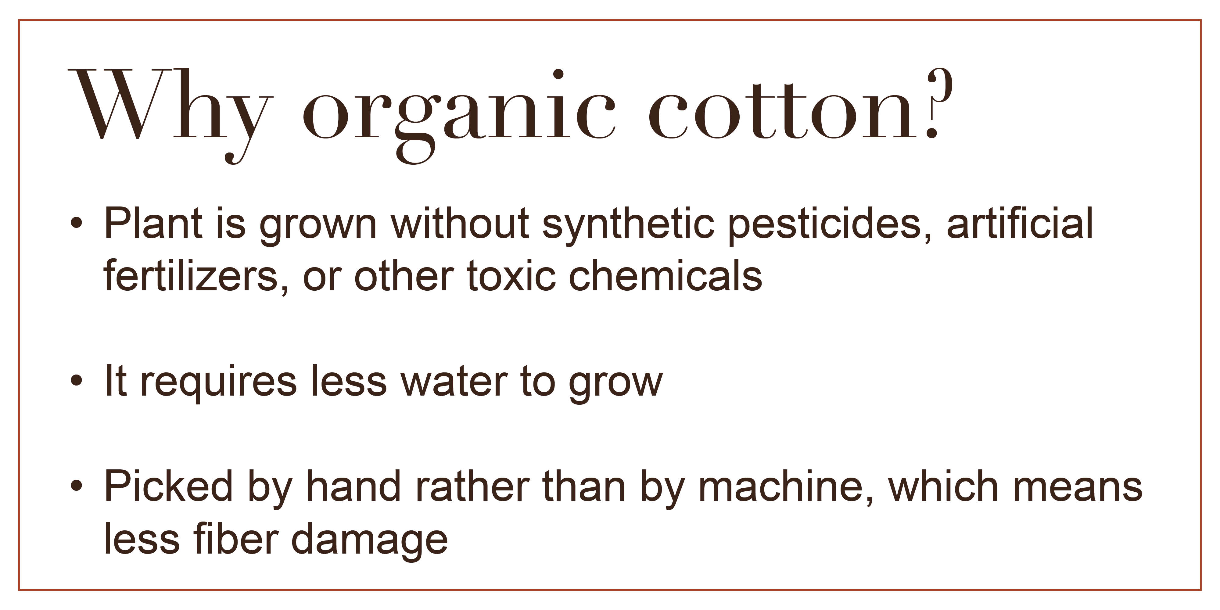 Why organic cotton? Plan is grown without synthetic pesticides, artificial fertilizers, or other toxic chemicals. It requires less water to grow. Picked by hand rather than
by machine, which means less fiber damage.