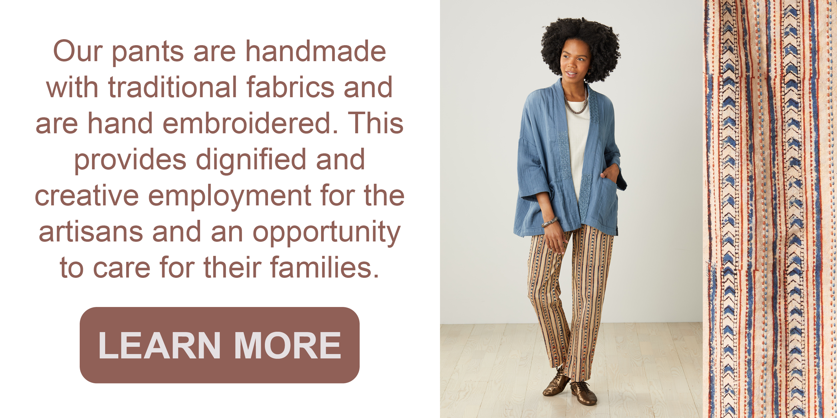 Our pants are handmade with traditional fabrics and are hand embroidered. This provides dignified and creative employment for artisans and an opportunity to care for their
families.
