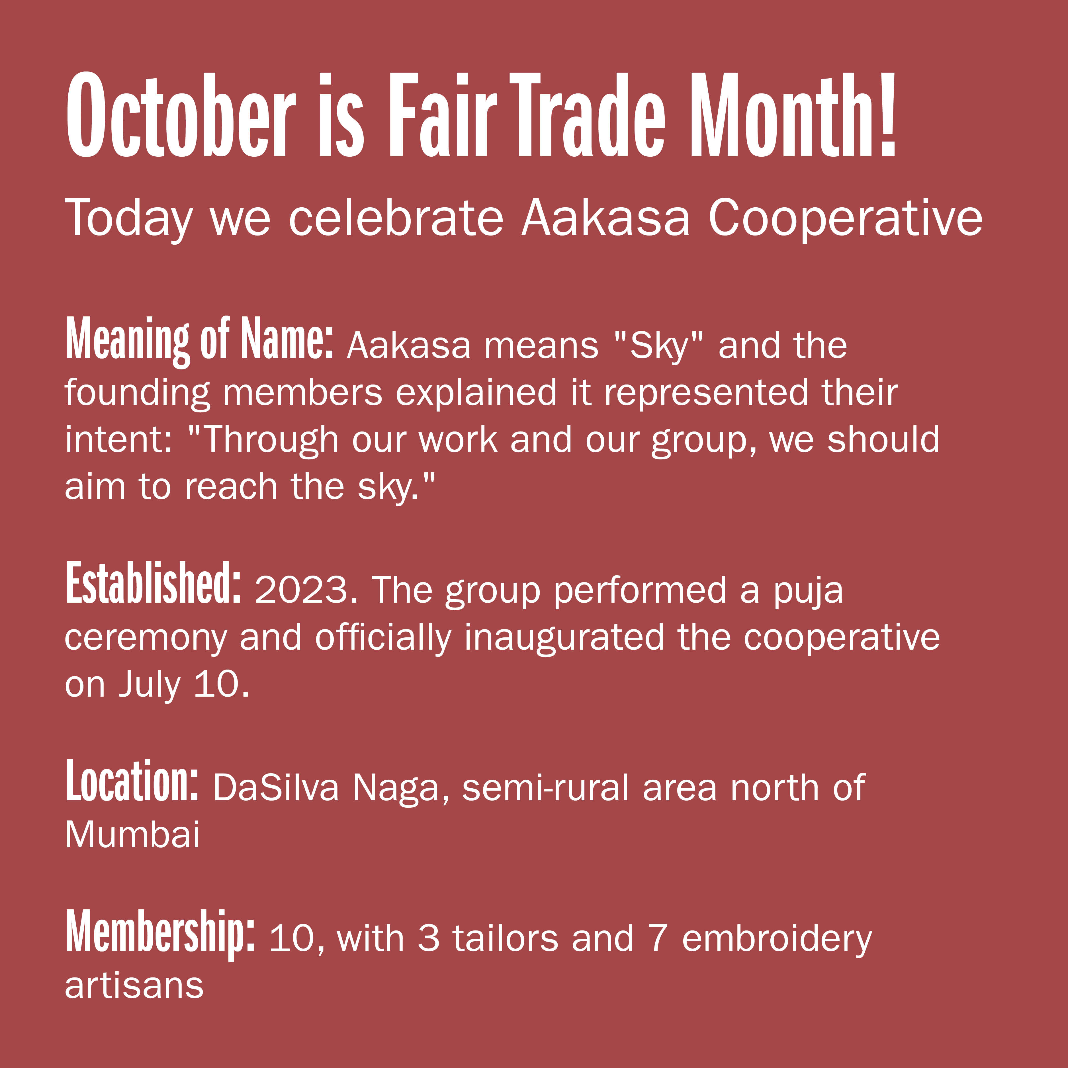 October is Fair Trade Month! Today we celebrate Aakasa Cooperative  Meaning of name: Aakasa means "Sky" and the founding members explained it represented their intent: "Through our work and our group, we should aim to reach the
sky." Established: 2023. The group performed a puja ceremony and officially inaugurated the cooperative on July 10. Location: DaSilva Naga, semi-rural area north of Mumbai Membership: 10, with 3 tailors and 7 embroidery artisans