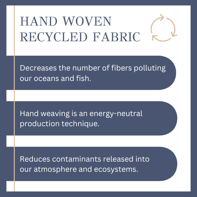 Hand Woven Recycled Fabric: Decreases the number of fibers polluting our oceans and fish. Minimizes our energy and water use. Reduces contaminants released into our
atmosphere and ecosystems.