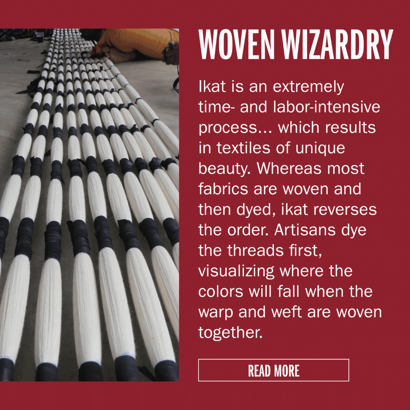 WOVEN WIZARDRY Ikat is an extremely time- and labor-intensive process... which results in textiles of unique beauty. Whereas most fabrics are woven and then dyed, ikat reverses the order. Artisans dye the threads first, visualizing where the colors will fall
when the warp and weft are woven together.