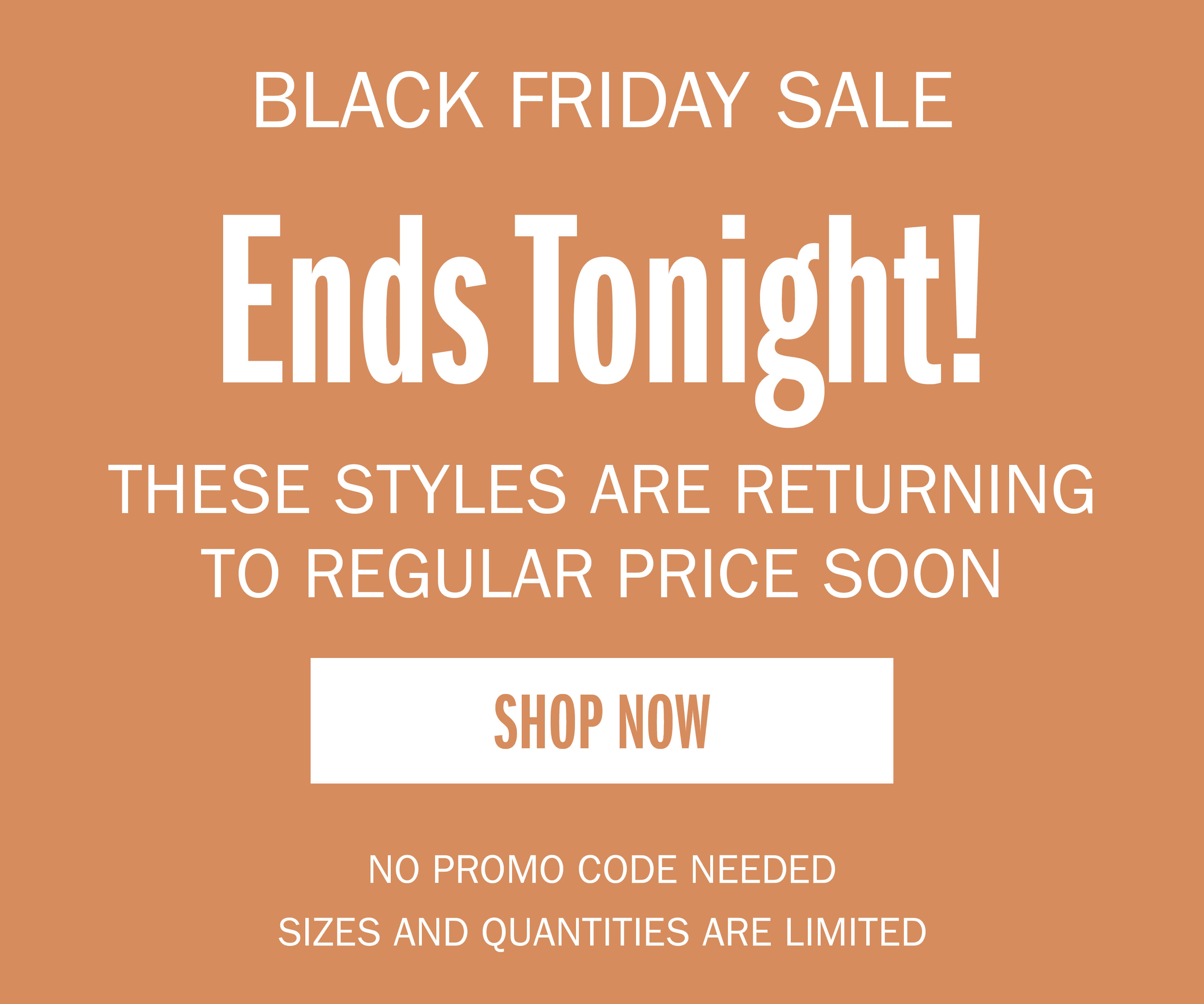 BLACK FRIDAY SALE Ends Tonight! THESE STYLES ARE RETURNING TO REGULAR PRICE SOON SHOP NOW NO PROMO CODE NEEDED SIZED AND QUANTITIES ARE LIMITED