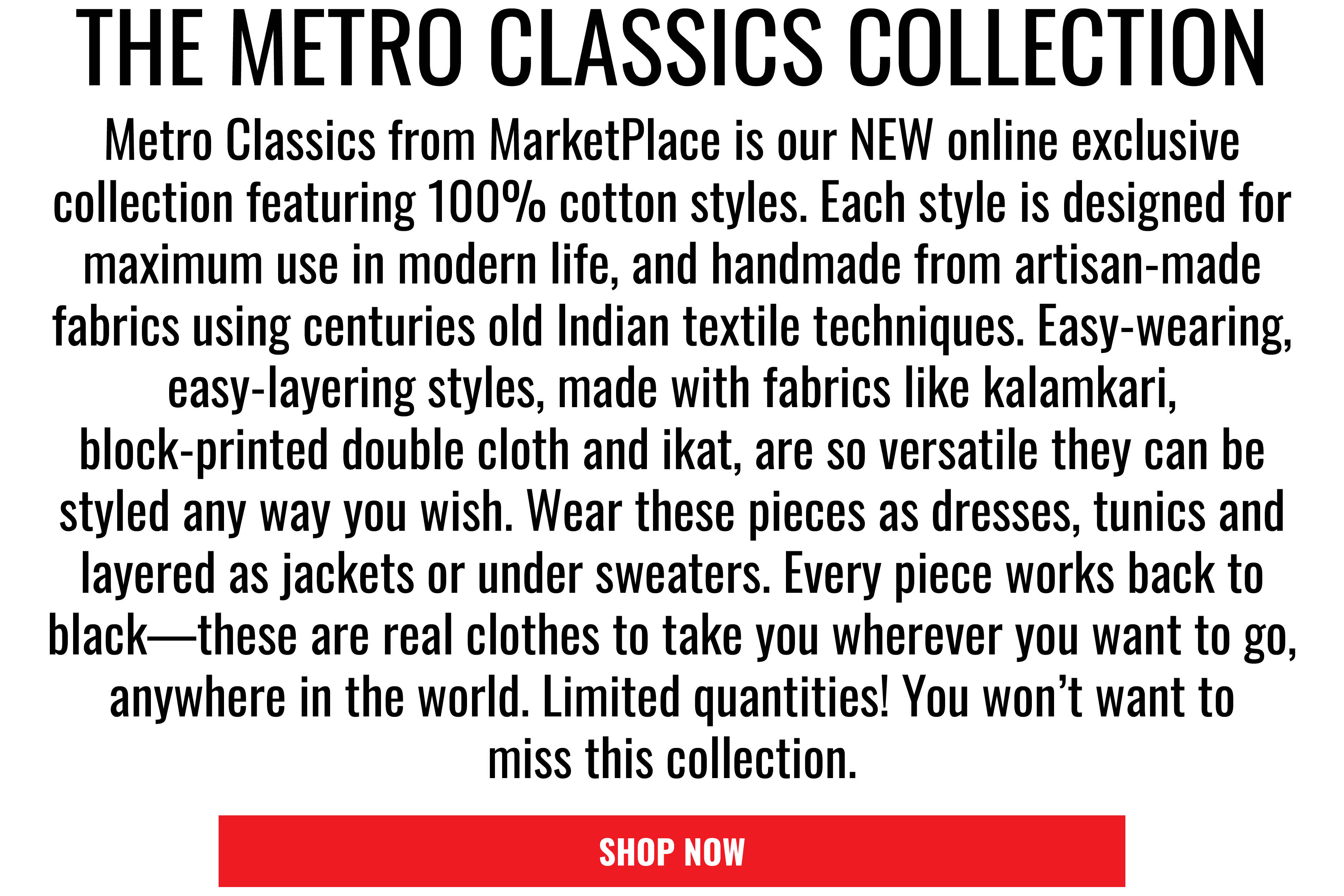THE METRO CLASSICS COLLECTION. Metro Classics from MarketPlace is our NEW online exclusive collection featuring 100％ cotton styles. Each style is designed for maximum use in modern life, and handmade from artisan-made fabrics using centuries old
Indian textile techniques. Easy-wearing, easy-layering styles, made with fabrics like kalamkari, block-printed double cloth and ikat, are so versatile they can be styled any way you wish. Wear these pieces as dresses, tunics and layered as jackets or under sweaters. Every piece works back to black—these are real clothes to take you wherever you want to go, anywhere in the world. Limited quantities! You won’t want to miss this collection. SHOP NOW