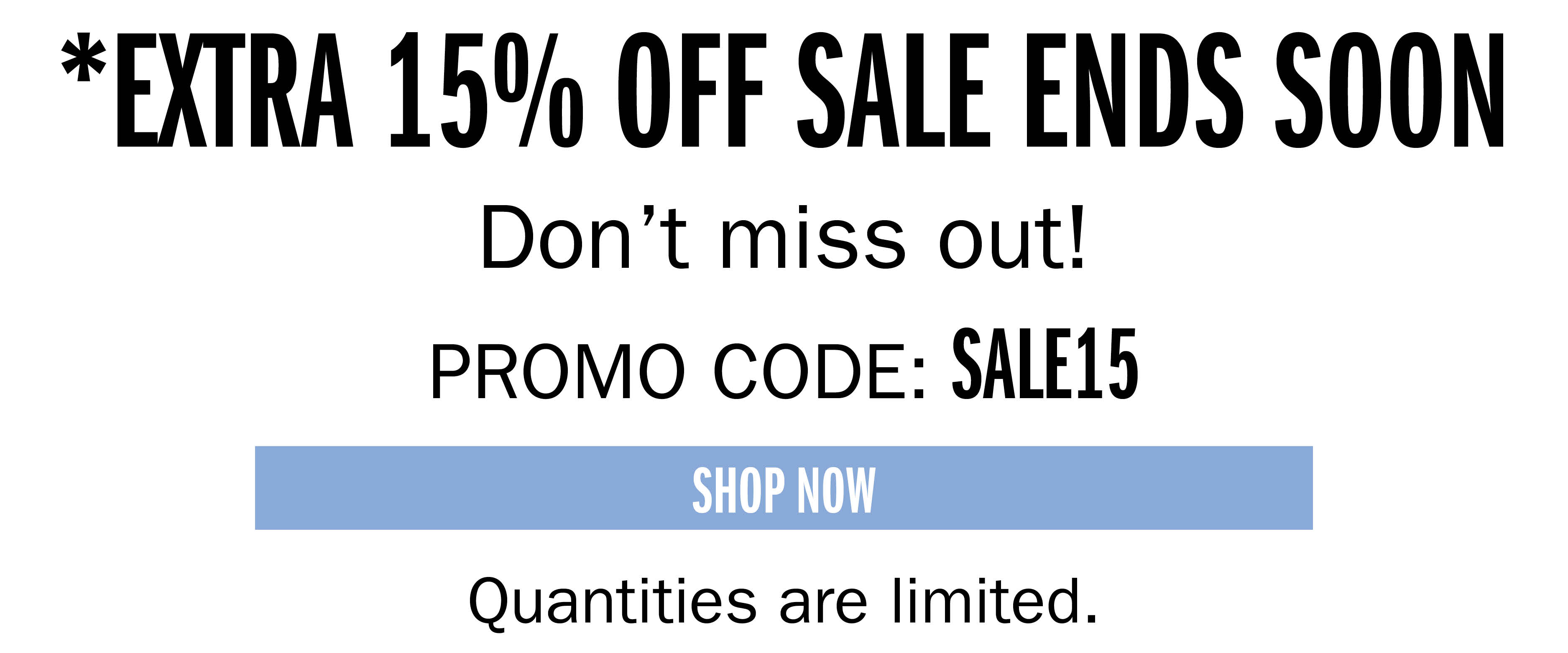 *EXTRA 15% OFF SALE ENDS SOON Don't miss out! PROMO CODE: SALE15 SHOP NOW Quantities are limited.