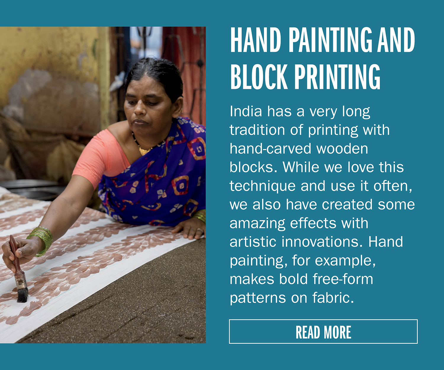 HAND PAINTING AND BLOCK PRINTING   India has a very long tradition of printing with hand-carved wooden blocks. While we love this technique and use it often, we also have created some amazing
effects with artistic innovations. Hand painting, for example, makes bold free-form patterns on fabric. READ MORE
