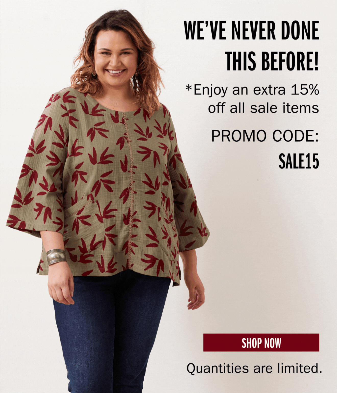 WE'VE NEVER DONE THIS BEFORE! *Enjoy an extra 15% off all sale items PROMO CODE: SALE15 SHOP NOW Quantities are limited.