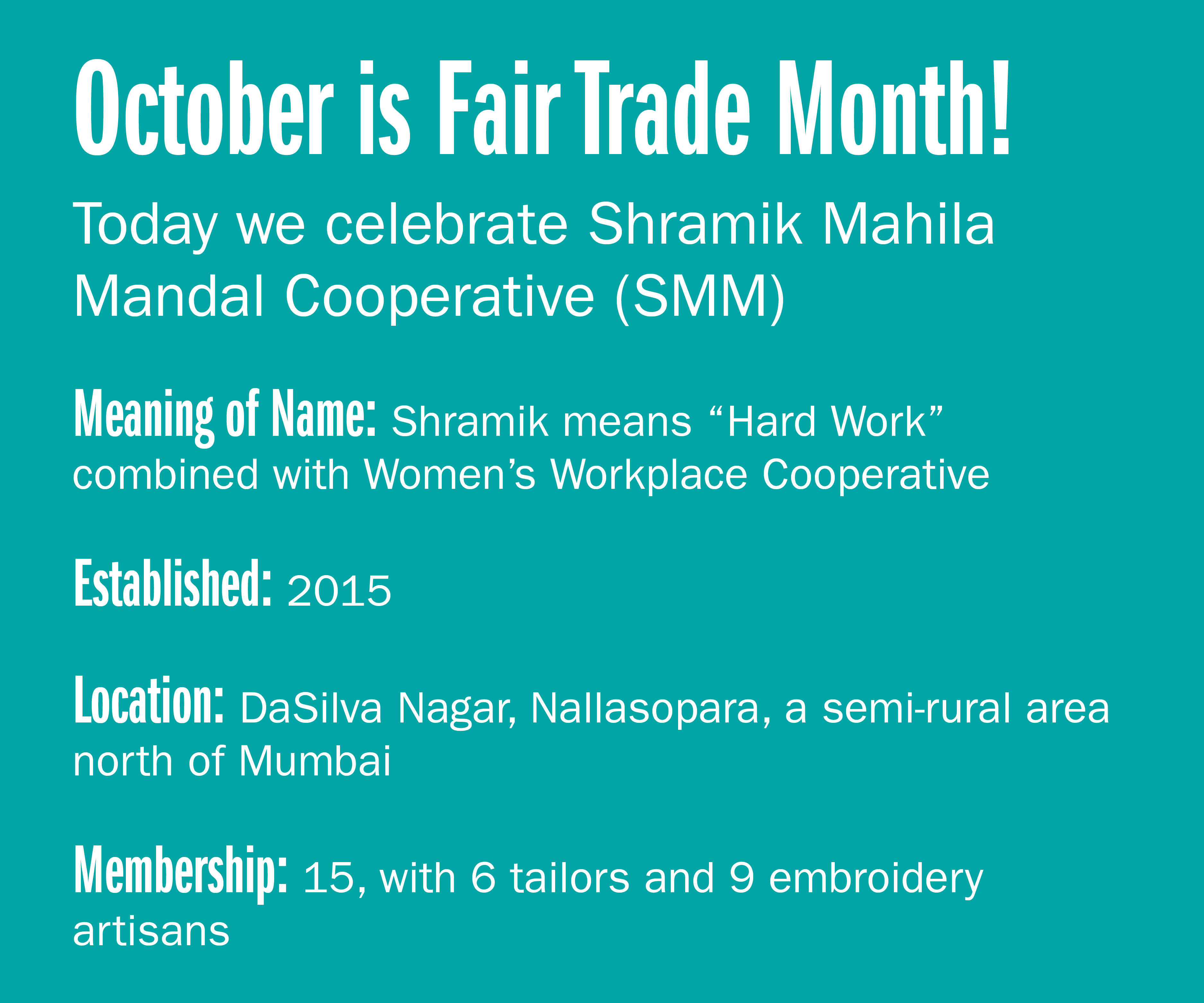 October is Fair trade month! Today we celebrate Shramik Mahila Mandal Cooperative (SMM)  Meaning of name: Shramik means "Hard Work" combined with Women's Workplace Cooperative Established: 2015 Location: DaSilva Nagar, Nallasopara, a semi-rural
area north of Mumbai Membership: 15, with 6 tailors and 9 embroidery artisans