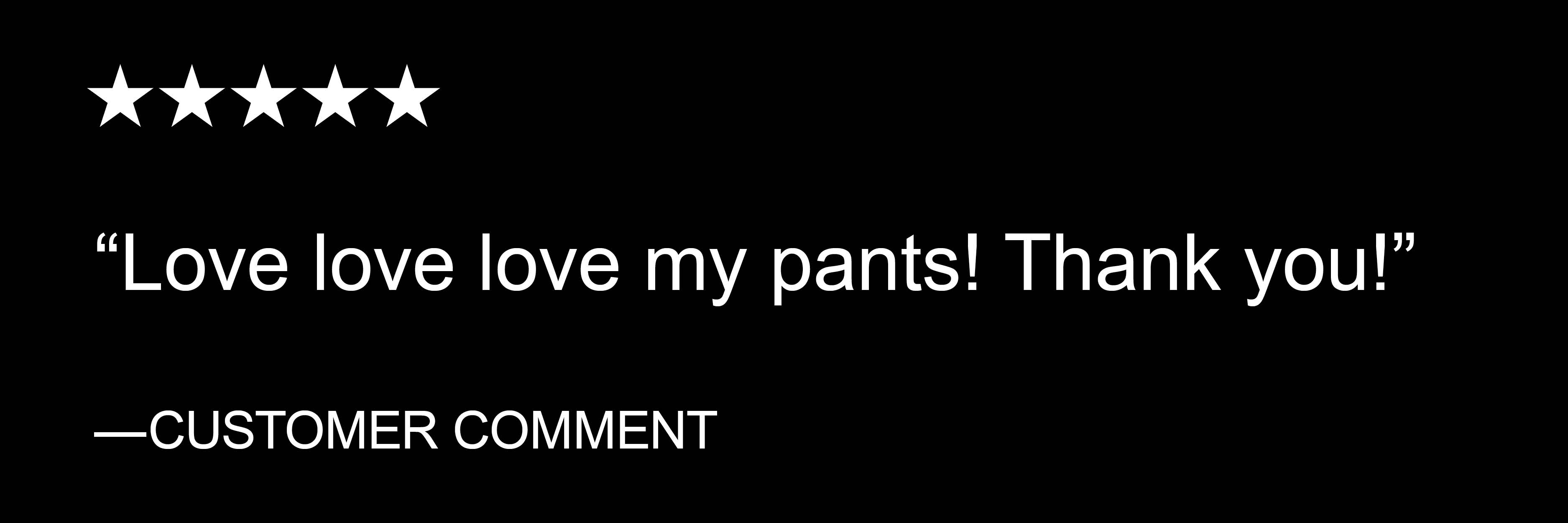 "Love love love my pants! Thank you!" - CUSTOMER COMMENT