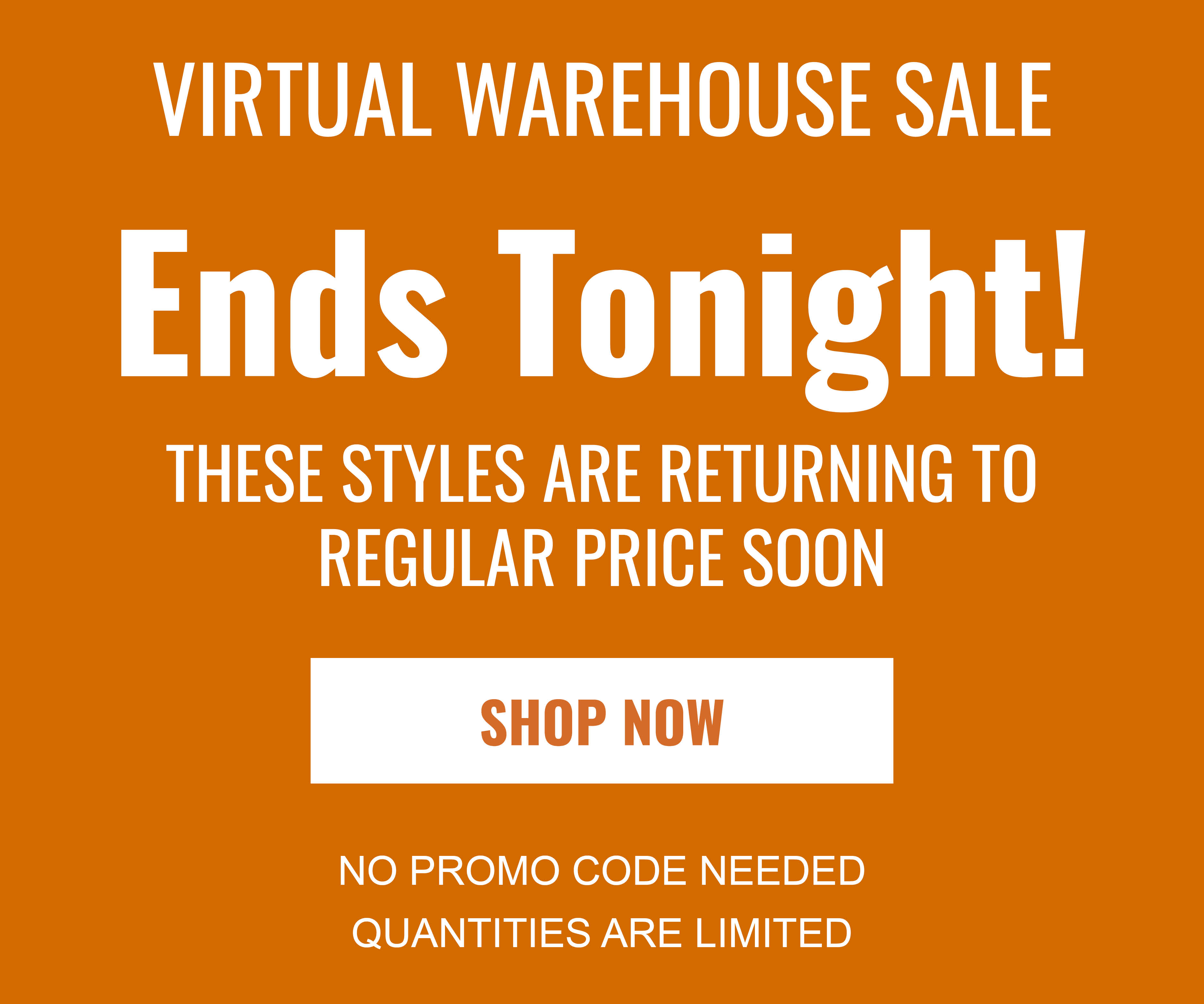 VIRTUAL WAREHOUSE SALE Ends Tonight! THESE STYLES ARE RETURNING TO REGULAR PRICE SOON SHOP NOW NO PROMO CODE NEEDED QUANTITIES ARE LIMITED