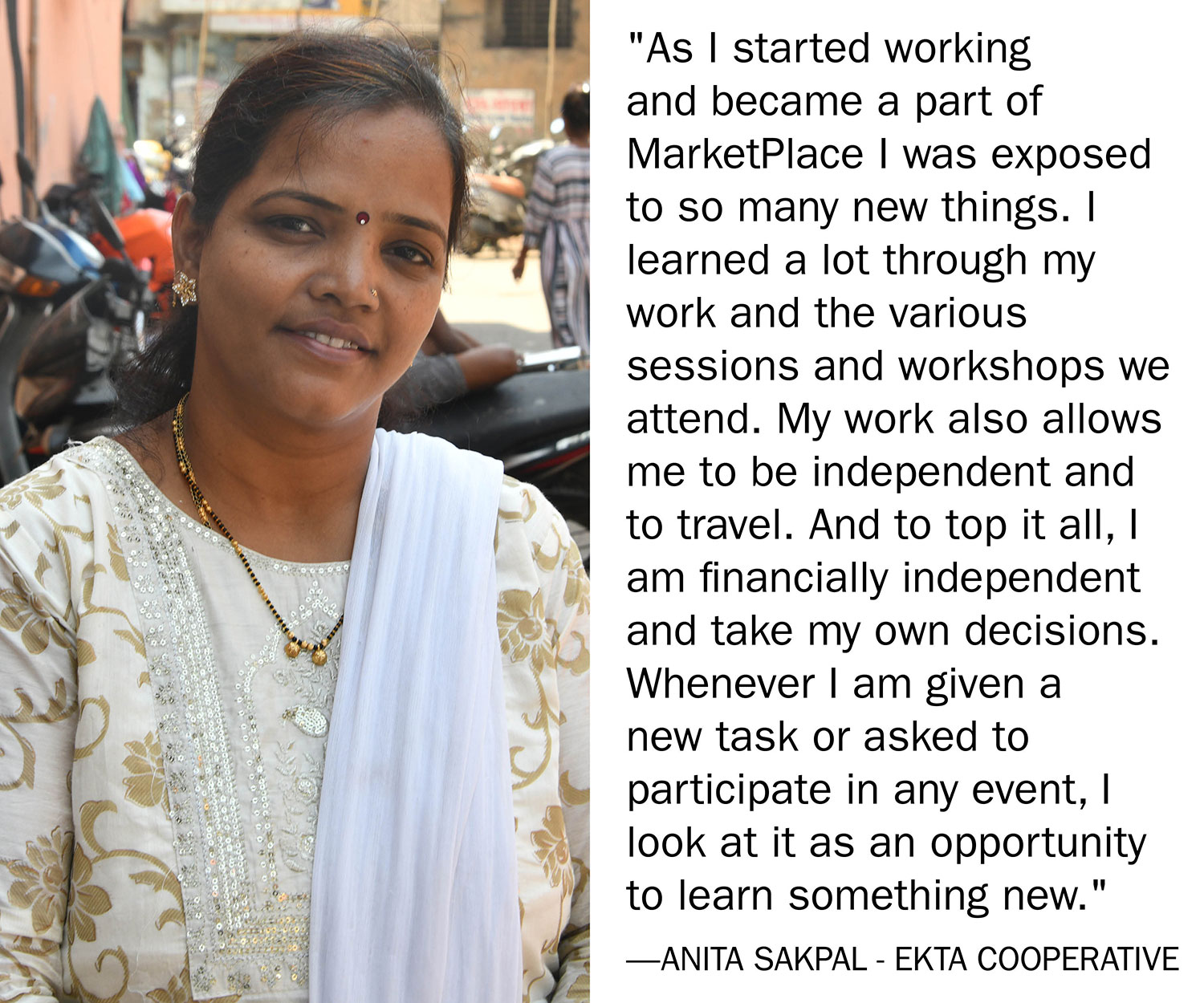 "As I started working and became a part of MarketPlace I was exposed to so many new things. I learned a lot through my work and the various sessions and workshops we attend. My work also allows me to be independent and to travel. And to top it all,
I am financially independent and take my own decisions. Whenever I am given a new task or asked to participate in any event, I look at it as an opportunity to learn something new." Anita Sakpal - Ekta Cooperative