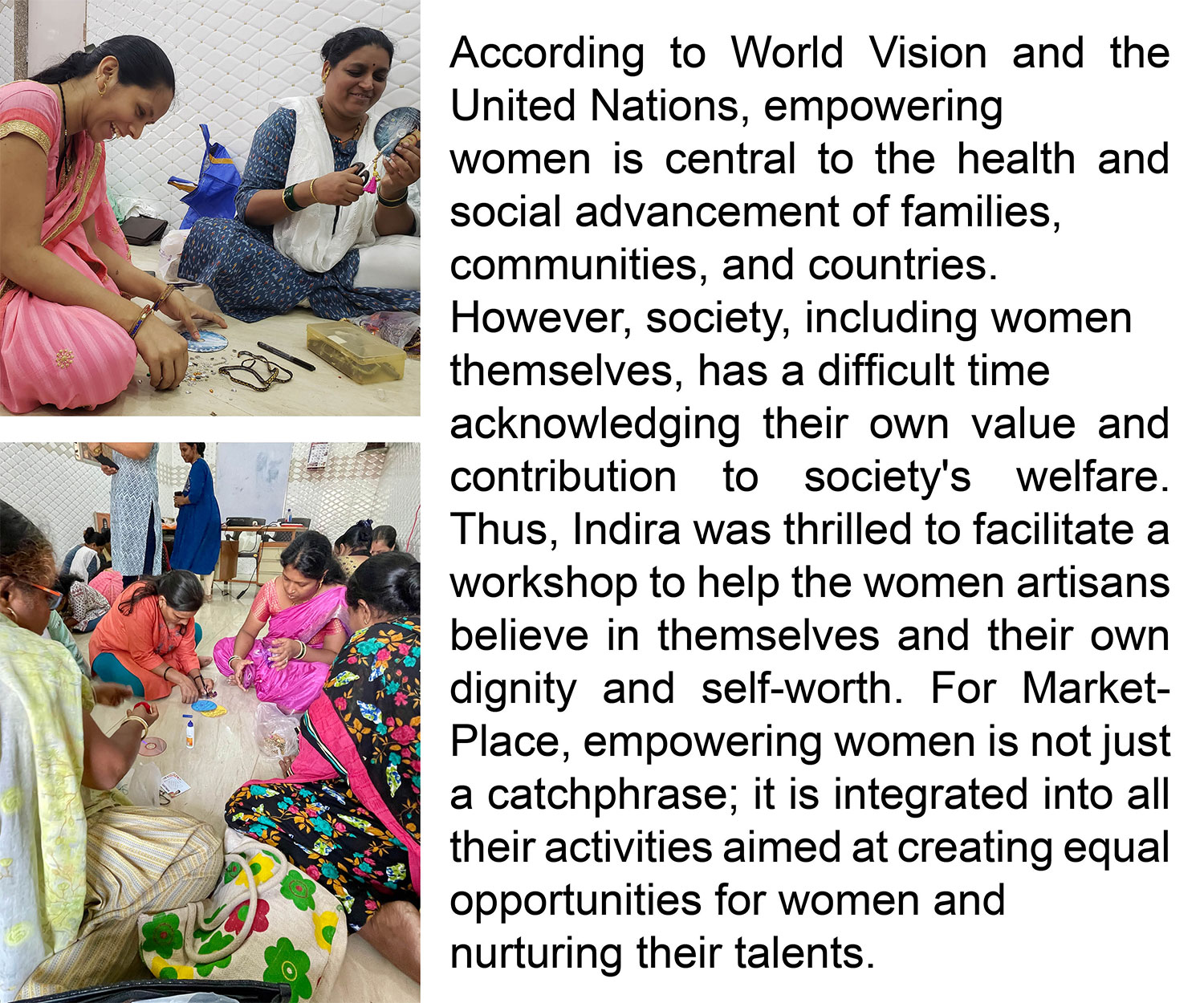 According to World Vision and the United Nations, empowering women is central to the health and social advancement of families, communities, and countries. However, society, including women themselves, have a difficult time acknowledging
their own value and contribution to society's welfare. Thus, Indira was thrilled to facilitate a workshop to help the women artisans believe in themselves and their own dignity and self-worth. For MarketPlace, empowering women is not just a catchphrase; it is integrated into all their activities aimed at creating equal opportunities for women and nurturing their talents.