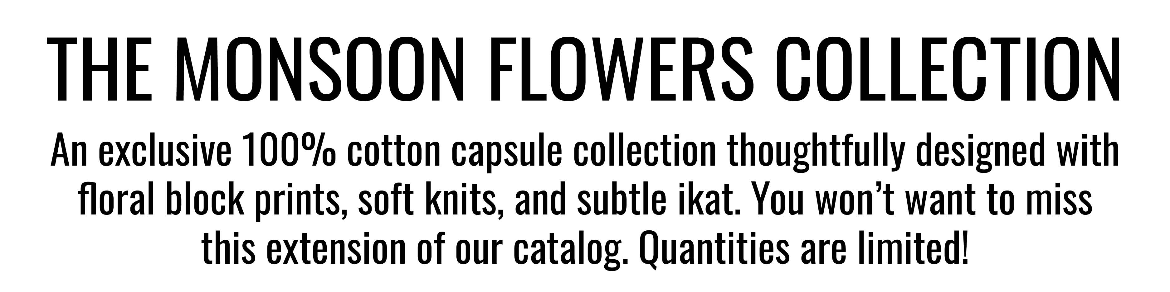 THE MONSOON FLOWERS COLLECTION. An exclusive 100% cotton capsule collection thoughtfully designed with floral block prints, soft knits, and subtle ikat. You won’t want to miss this extension of our catalog. Quantities are limited!