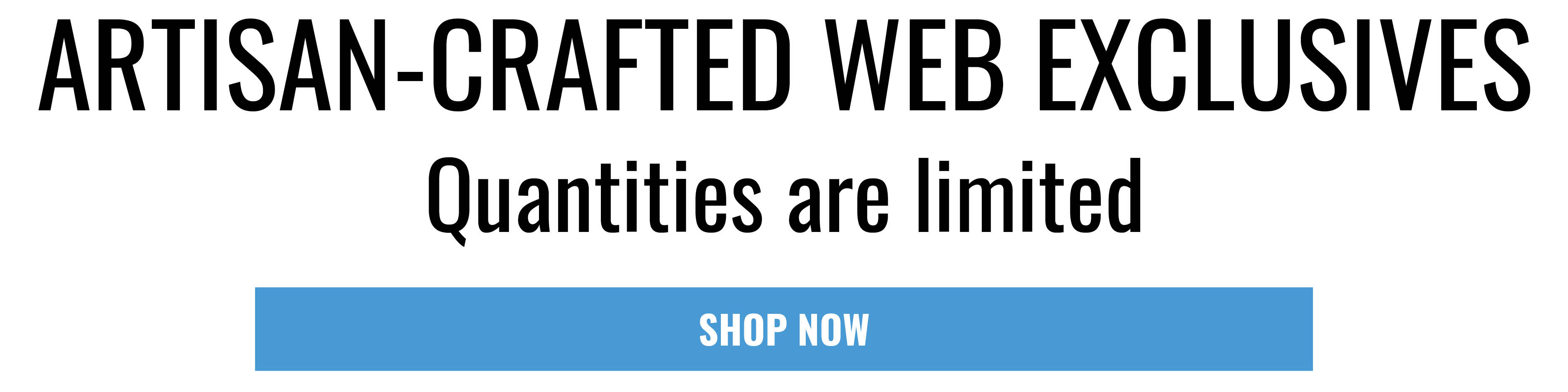 ARTISAN-CRAFTED WEB EXCLUSIVES. Quantities are limited. SHOP NOW