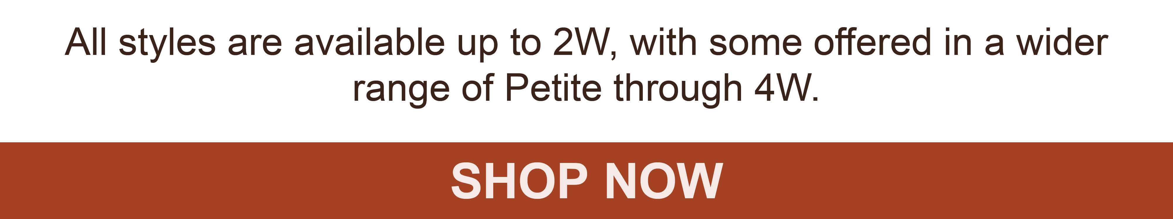 All styles are available up to 2W, with some offered in a wider range of Petite through 4W. SHOP NOW