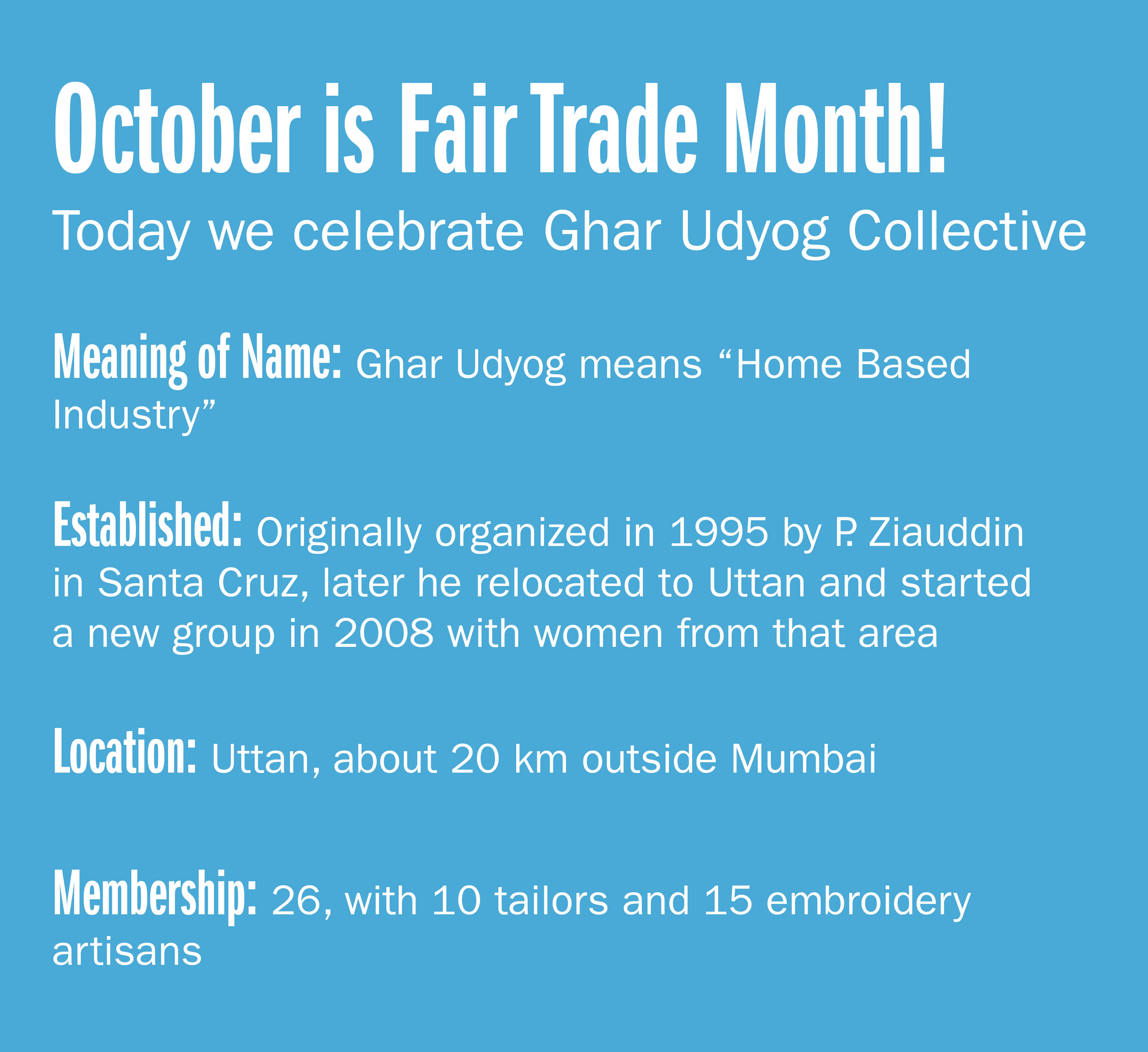 October is Fair trade month! Today we celebrate Ghar Udyog Collective  Meaning of name: Ghar Udyog means "Home Based Industry" Established: Originally organized in 1995 by P. Ziauddin in Santa Cruz, later he relocated to Uttan and started
a new group in 2008 with women from that area Location: Uttan, about 20 km outside Mumbai Membership: 26, with 10 tailors and 15 embroidery artisans