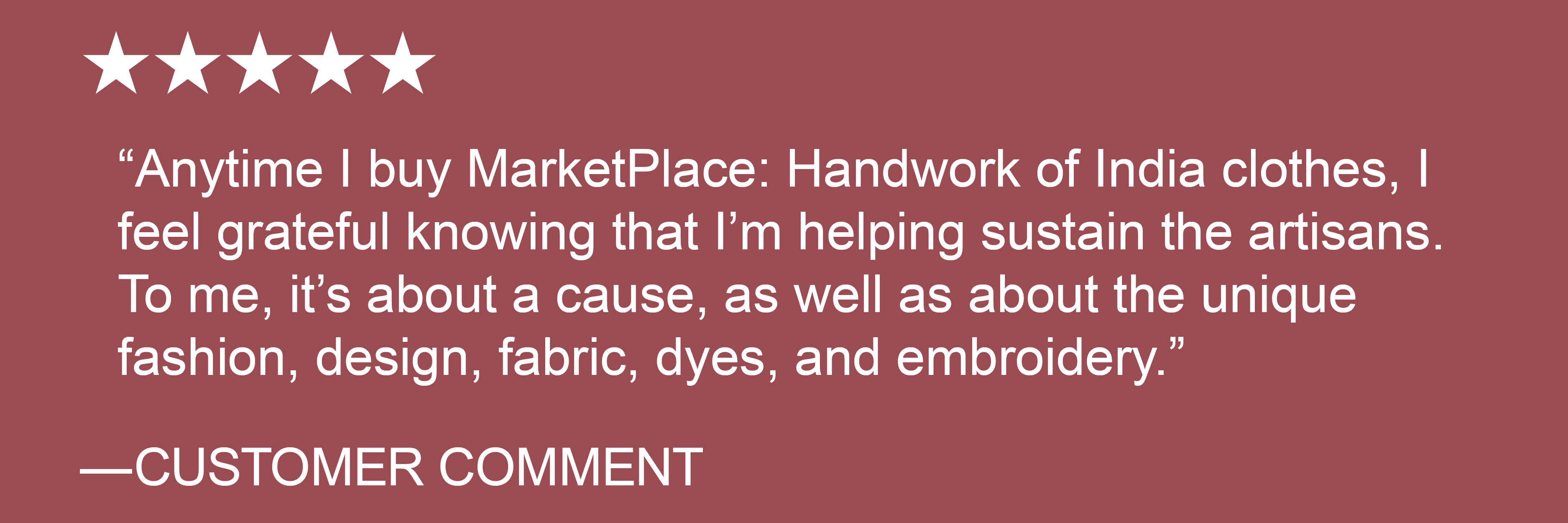 "Anytime I buy MarketPlace: Handwork of India clothes, I feel grateful knowing that I'm helping sustain the artisans. To me, it's about a cause, as well as about the unique fashion, design, fabric, dyes, and embroidery." - CUSTOMER COMMENT