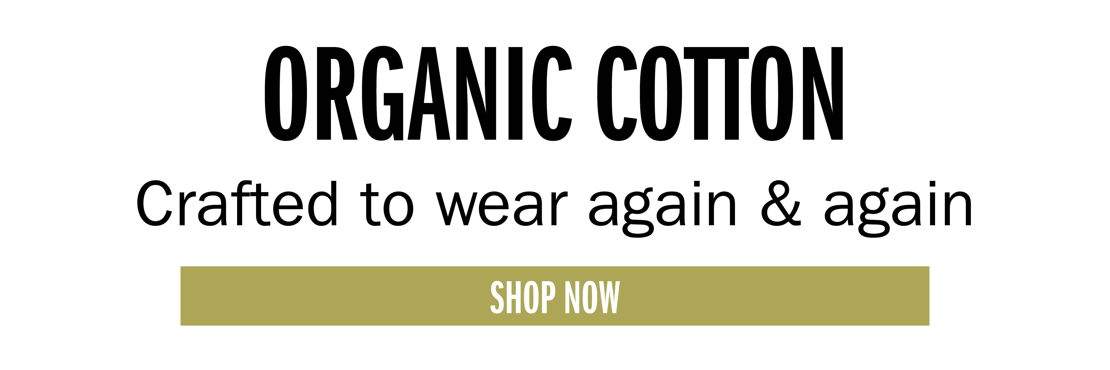 ORGANIC COTTON Crafted to wear again & again SHOP NOW