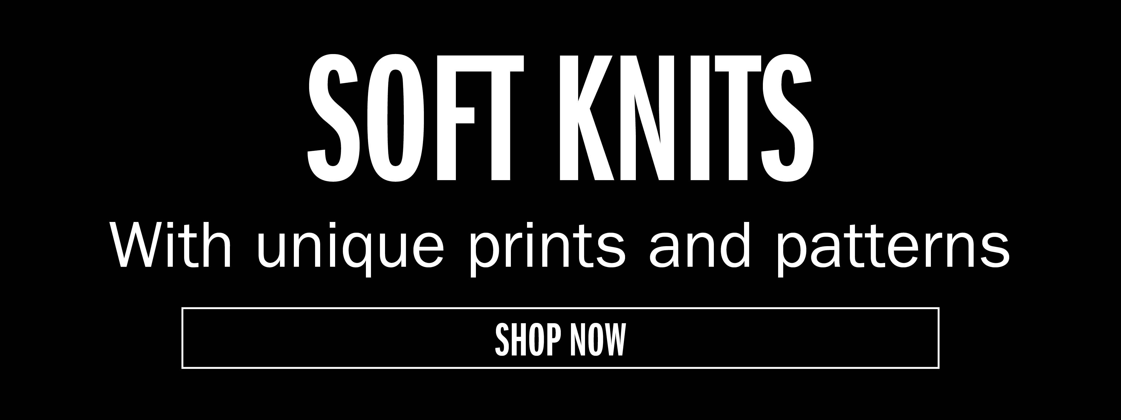 SOFT KNITS With unique prints and patterns SHOP NOW