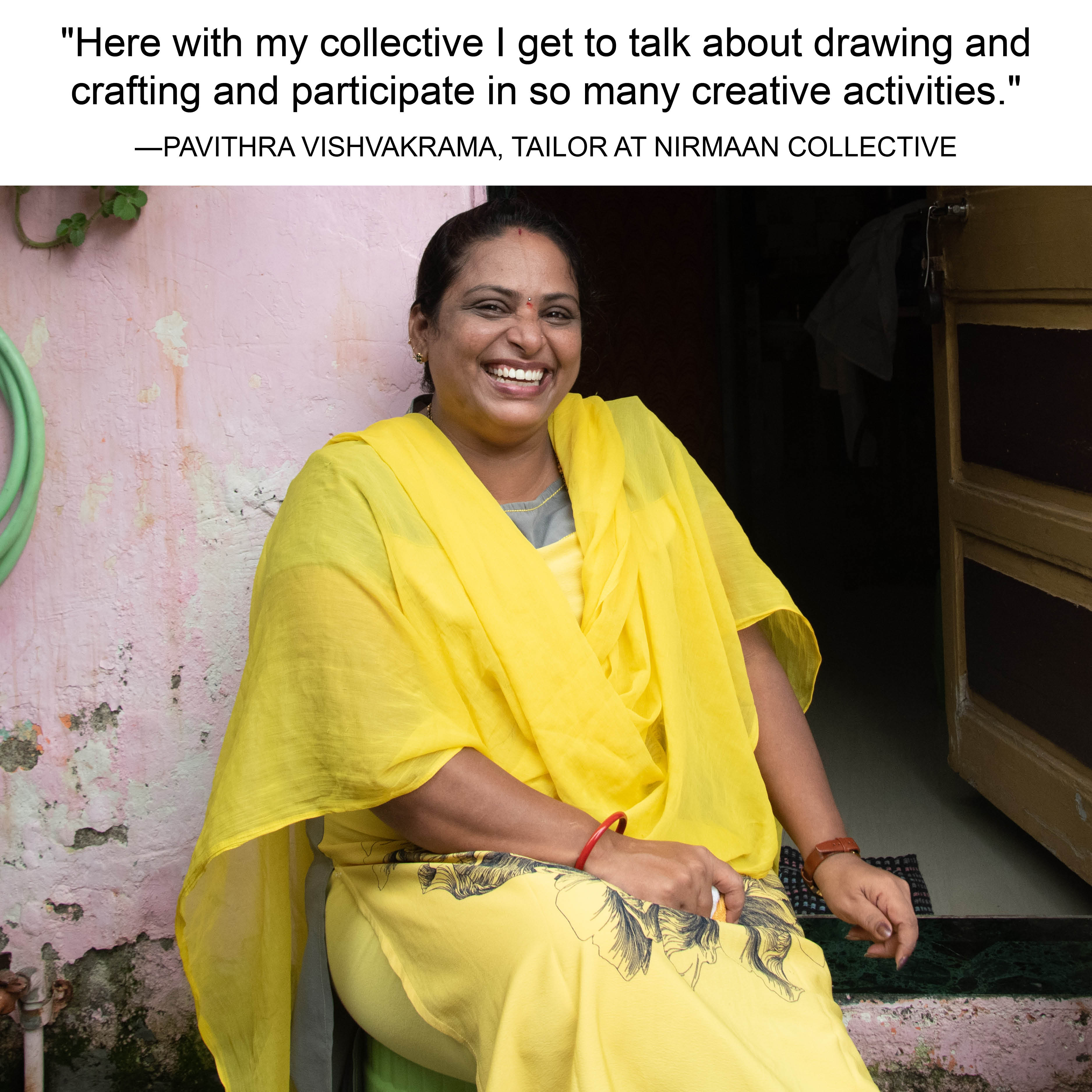"Here with my collective I get to talk about drawing and crafting and participate in so many creative activities." -PAVITHRA VISHVAKRAMA, TAILOR AT NIRMAAN
COLLECTIVE