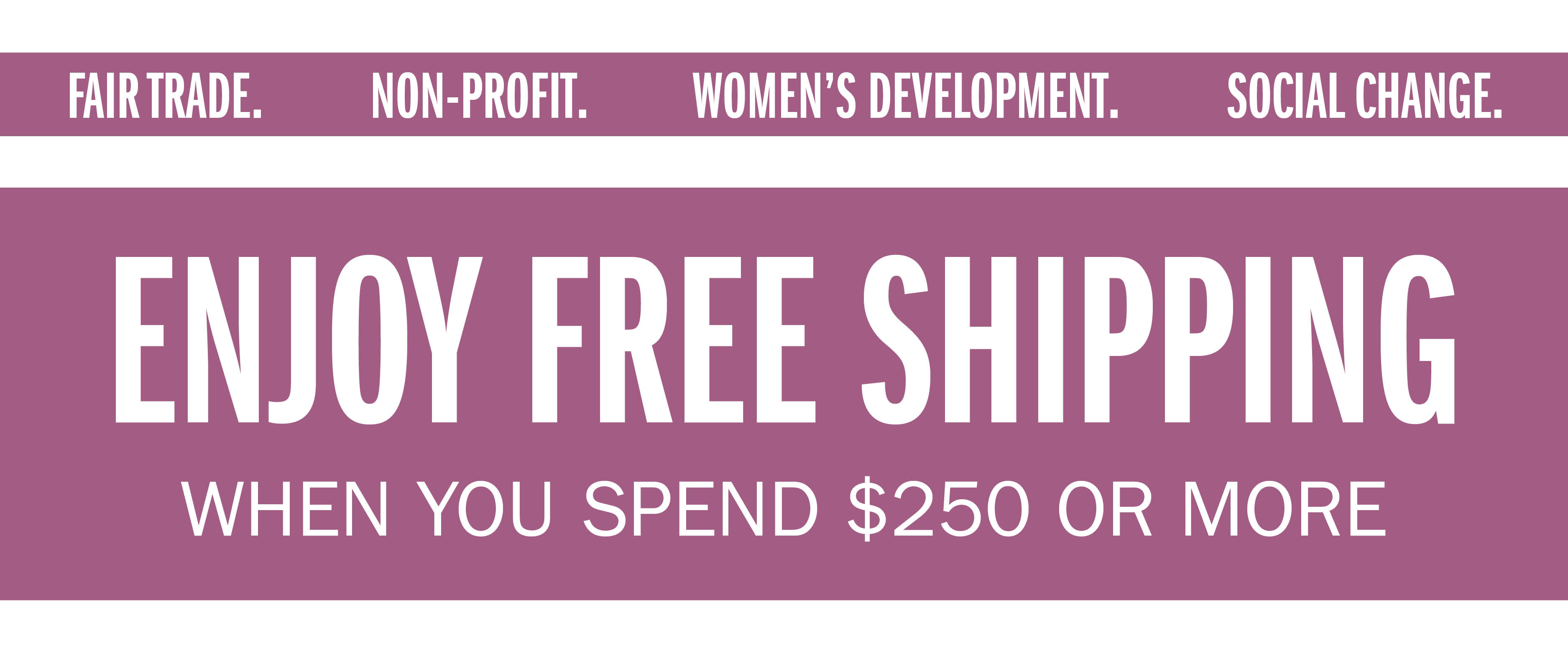 FAIR TRADE. NON-PROFIT. WOMEN'S DEVELOPMENT. SOCIAL CHANGE. ENJOY FREE SHIPPING WHEN YOU SPEND $250 OR MORE