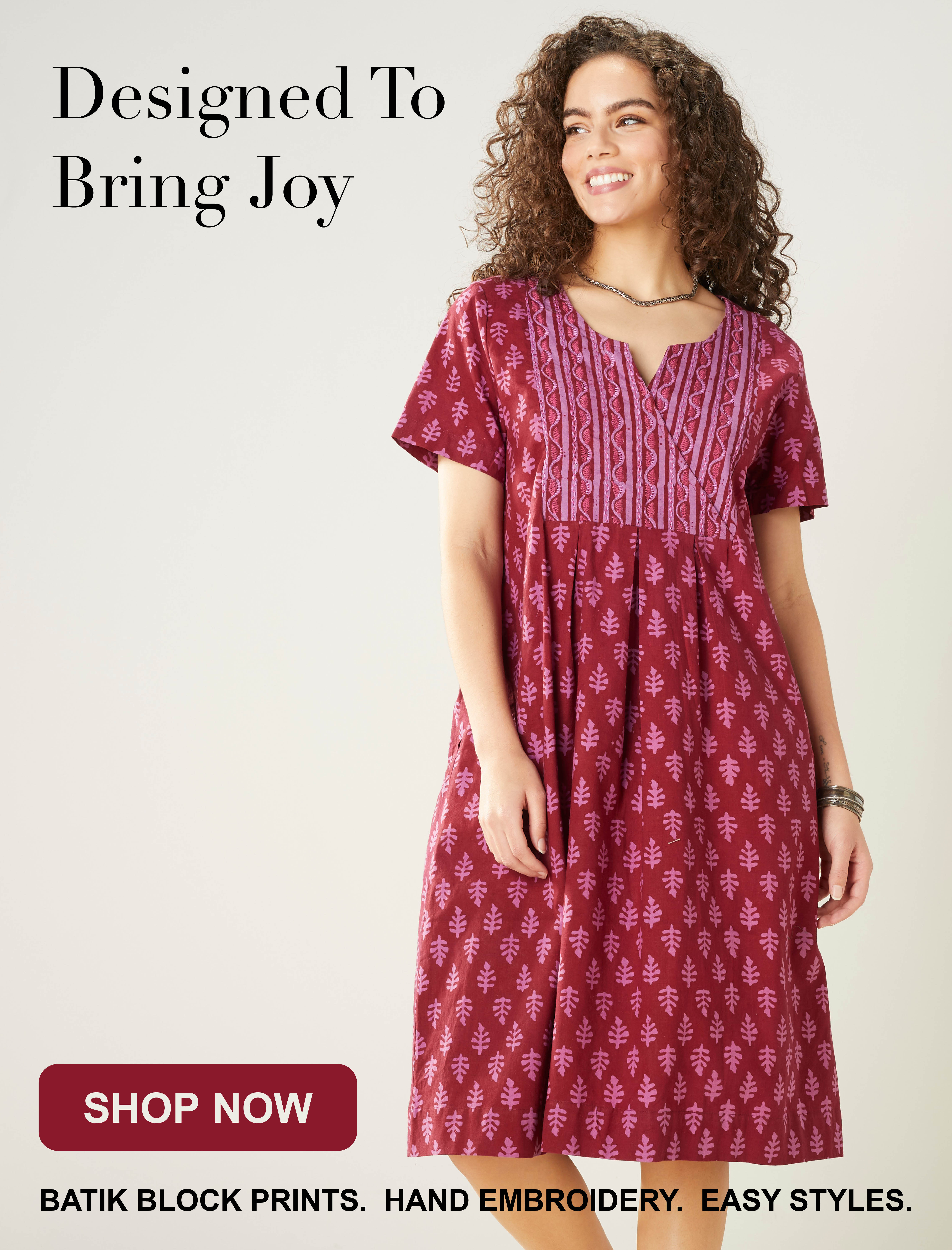 Designed To Bring Joy. SHOP NOW. BATIK BLOCK PRINTS. HAND EMBROIDERY. EASY STYLES.
