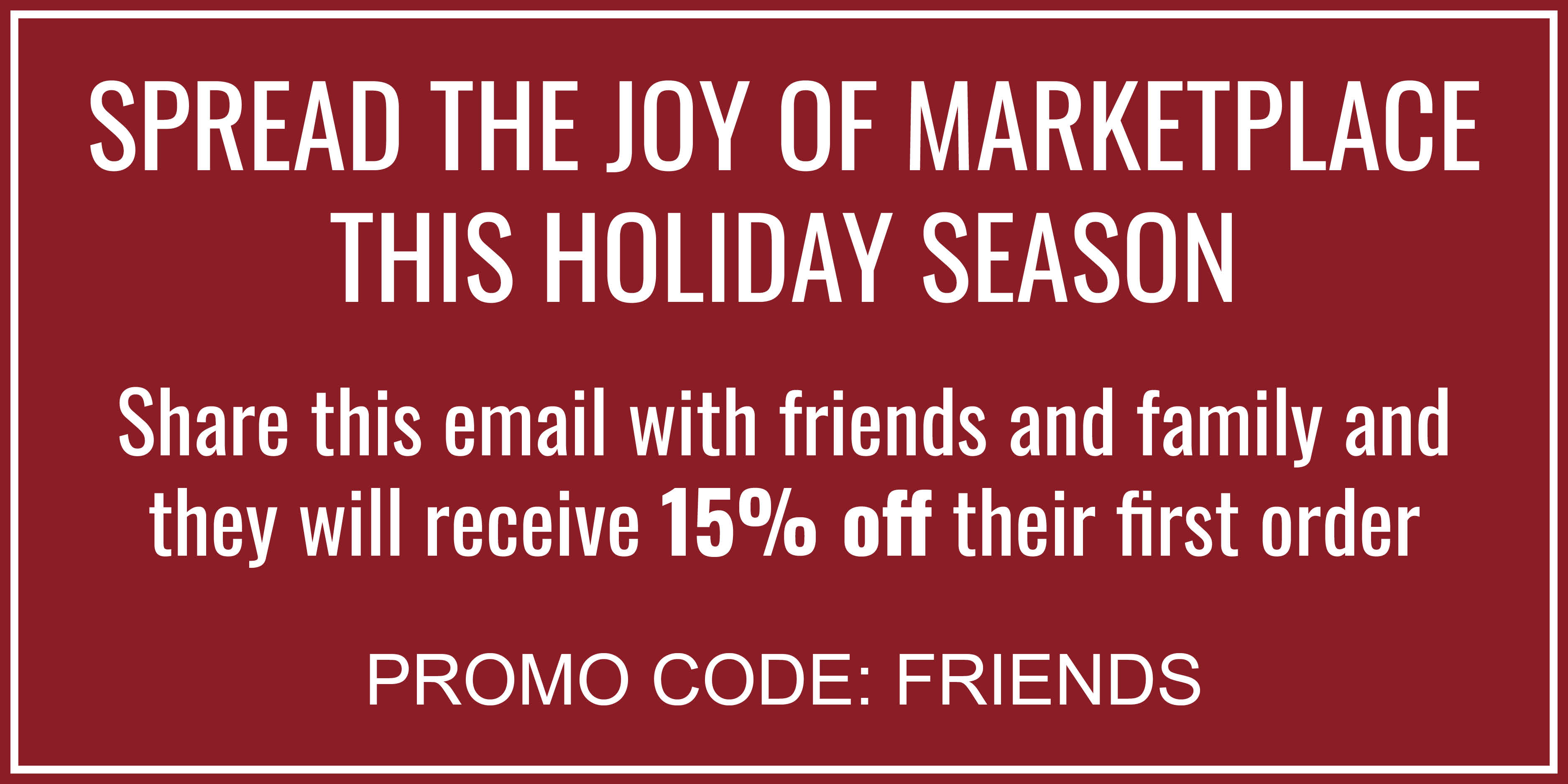 SPREAD THE JOY OF MARKETPLACE THIS HOLIDAY SEASON Share this email with friends and family and they will receive 15% off their first order PROMO CODE: FRIENDS