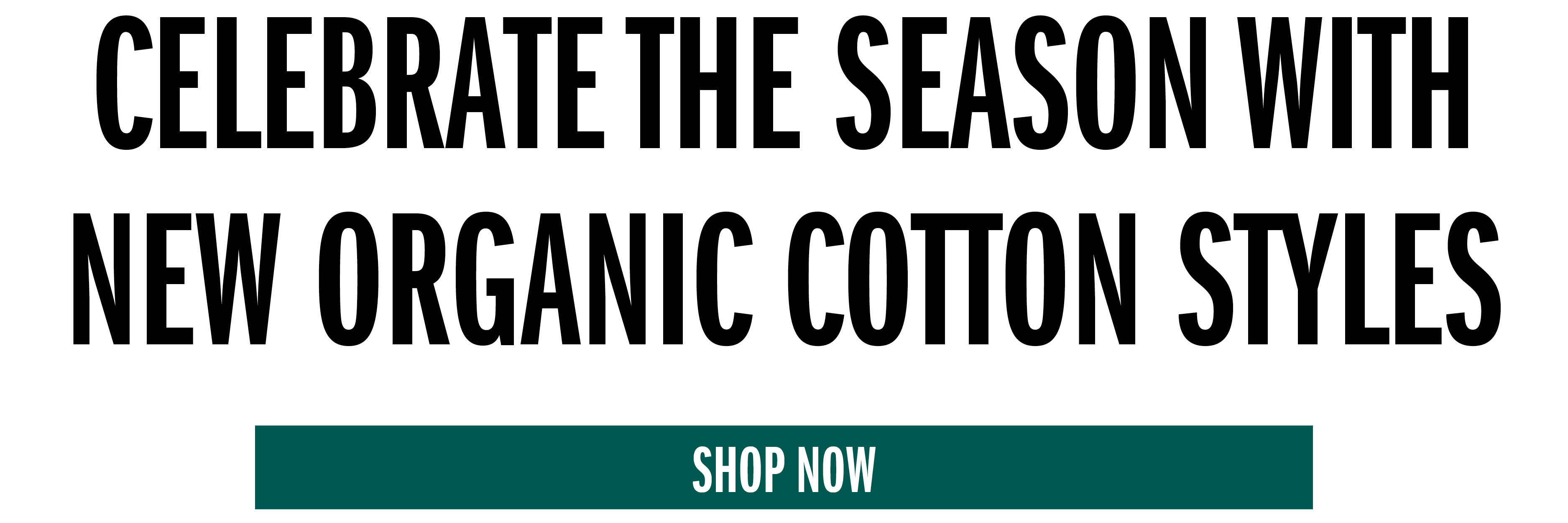 CELEBRATE THE SEASON WITH NEW ORGANIC COTTON STYLES SHOP NOW