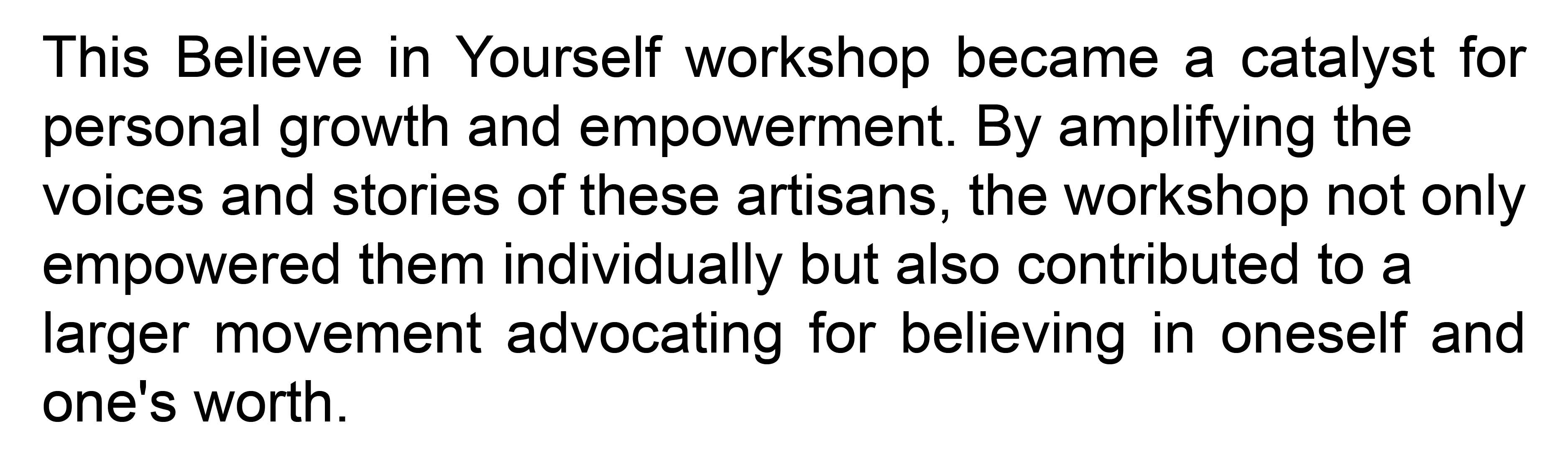 This Believe in Yourself workshop became a catalyst for personal growth and empowerment. By amplifying the voices and stories of these artisans, the workshop not only empowered them individually but also contributed to a larger movement
advocating for believing in oneself and one's worth.