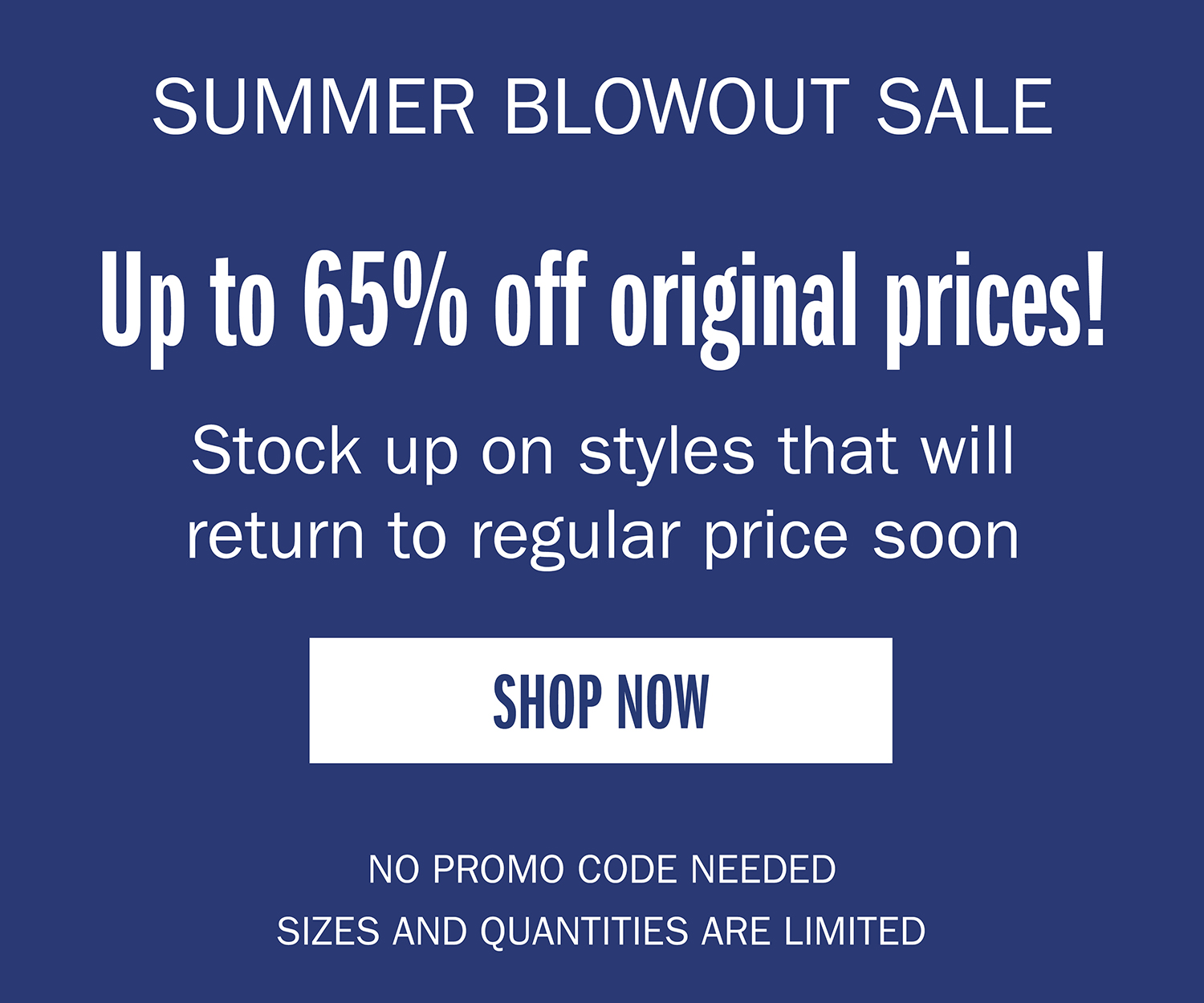 SUMMER BLOWOUT SALE. Up to 65% off original prices! Stock up on styles that will return to regular price sooSHOP NOW NO PROMO CODE NEEDED QUANTITIES ARE LIMTIED