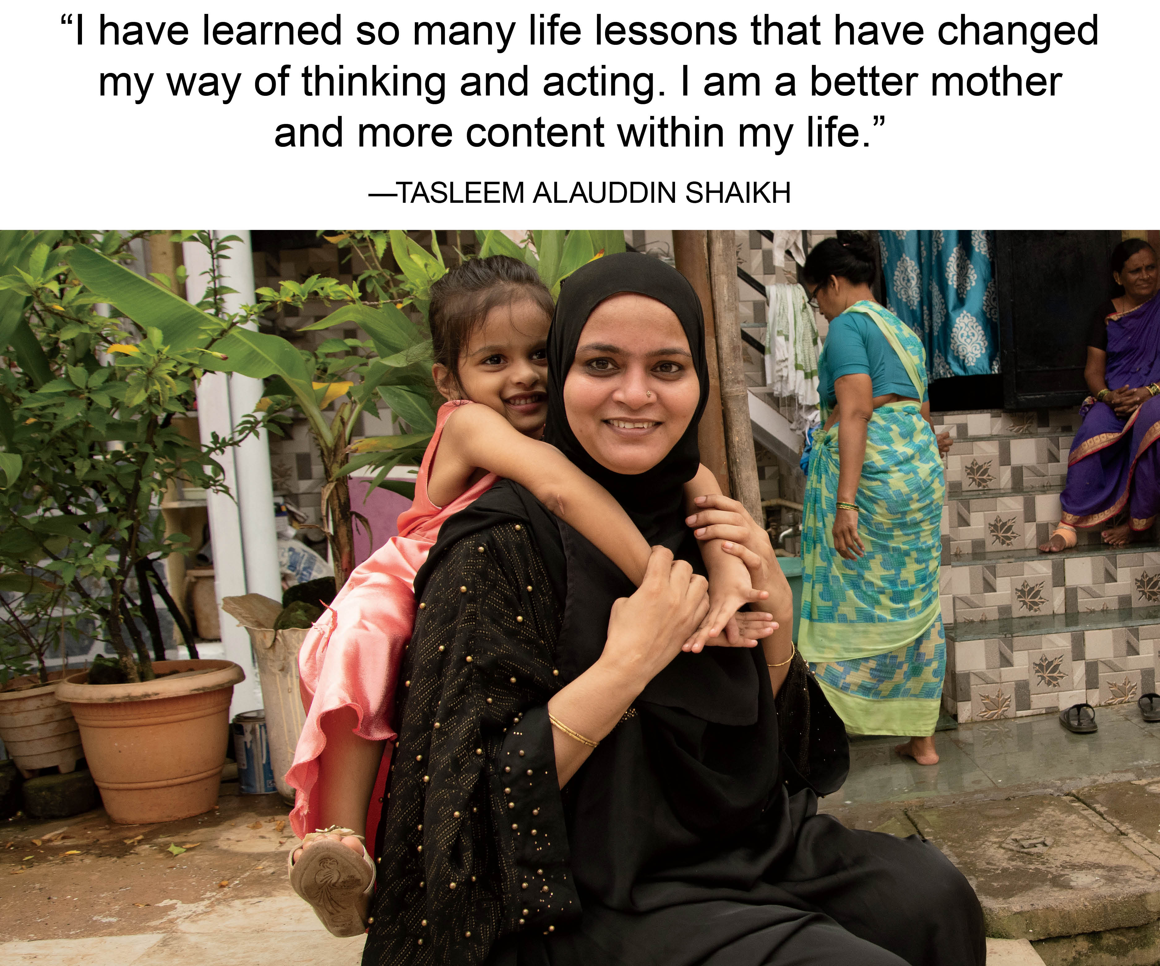 "I have learned so many life lessons that have changed my way of thinking and acting. I am a better mother and more content within my life."-Tasleem Alauddin
Shaikh