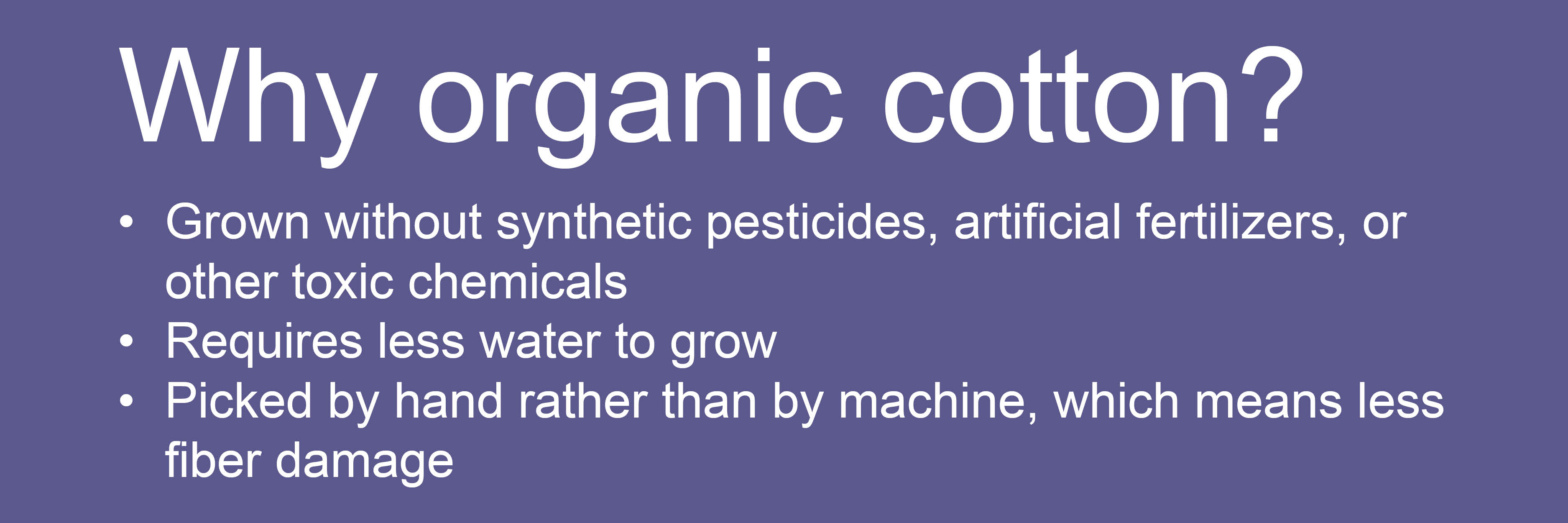 Why organic cotton? Grown without synthetic pesticides, artificial fertilizers, or other toxic chemicals. Requires less water to grow. Picked by hand rather than by
machine, which means less fiber damage.