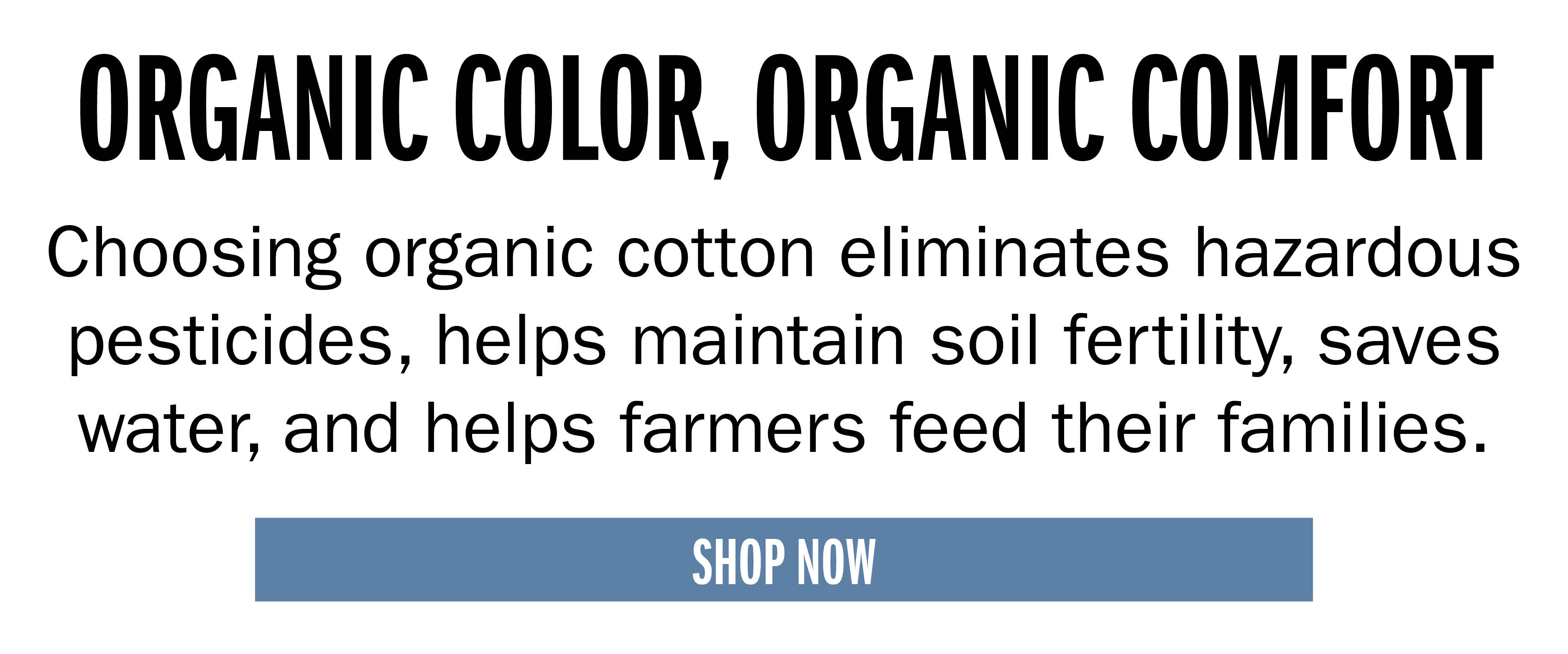 ORGANIC COLOR, ORGANIC COMFORT Choosing organic cotton eliminates hazardous pesticides, helps maintain soil fertility, saves water, and helps farmers feed their families. SHOP NOW