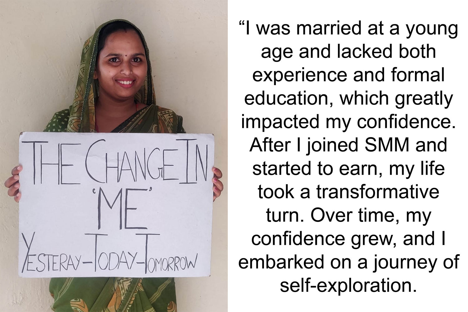 “I was married at a young age and lacked both experience and formal education, which greatly impacted my confidence. After I joined SMM and started to earn, my life took a transformative turn. Over time, my confidence grew, and I embarked on a journey of
self-exploration.