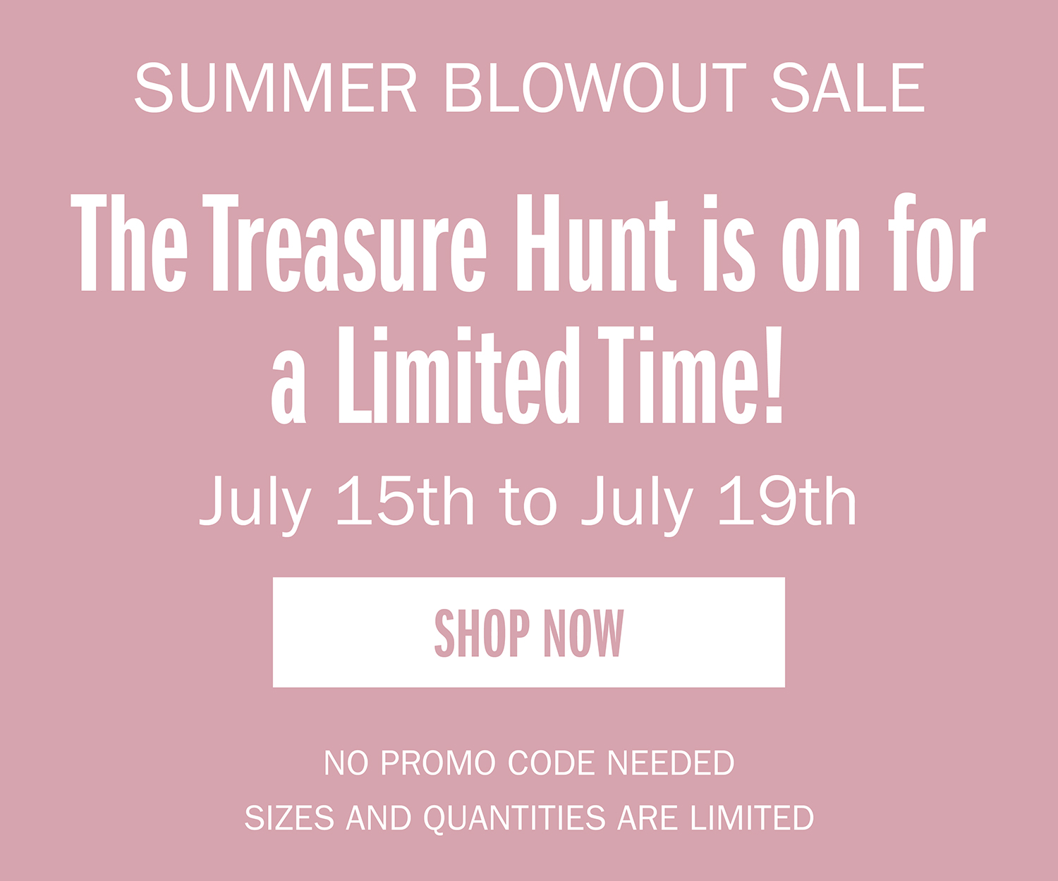 VIRTUAL WAREHOUSE SALE. The treasure hunt is on for a limited time! July 15th to July 19th. SHOP NOW. NO PROMO CODE NEEDED. QUANTITIES ARE LIMITED.