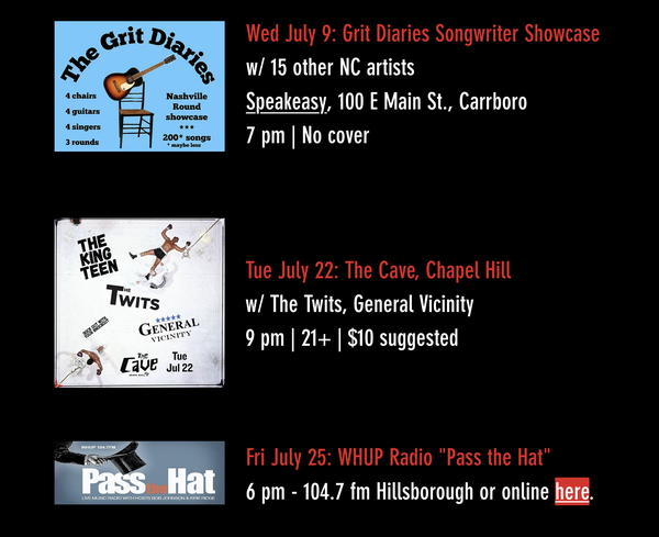 Listings from a web page. They say Wed July 9: Grit Diaries Songwriter Showcase w/ 15 other NC artists Speakeasy, 100 E Main St., Carrboro 7 pm | No cover  Tue July 22: The Cave, Chapel Hill w/ The Twits, General Vicinity 9 pm | 21+ | $10 suggested Fri July 25: WHUP Radio "Pass the Hat" 6 pm - 104.7 fm Hillsborough
or online here.
