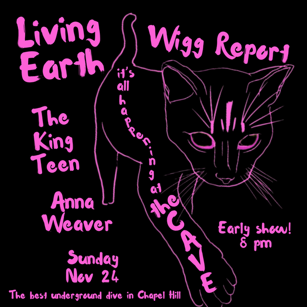 Black square flyer with pink images/writing. A line drawing of a cat striding toward the viewer. Along his body it says "it's all hapenning at The Cave. Outside his sillhouette it says Living Earth / Wigg Report / The King Teen / Anna Weaver / Sunday Nov 24 / Early show! 8 pm / The best underground
dive in Chapel Hill